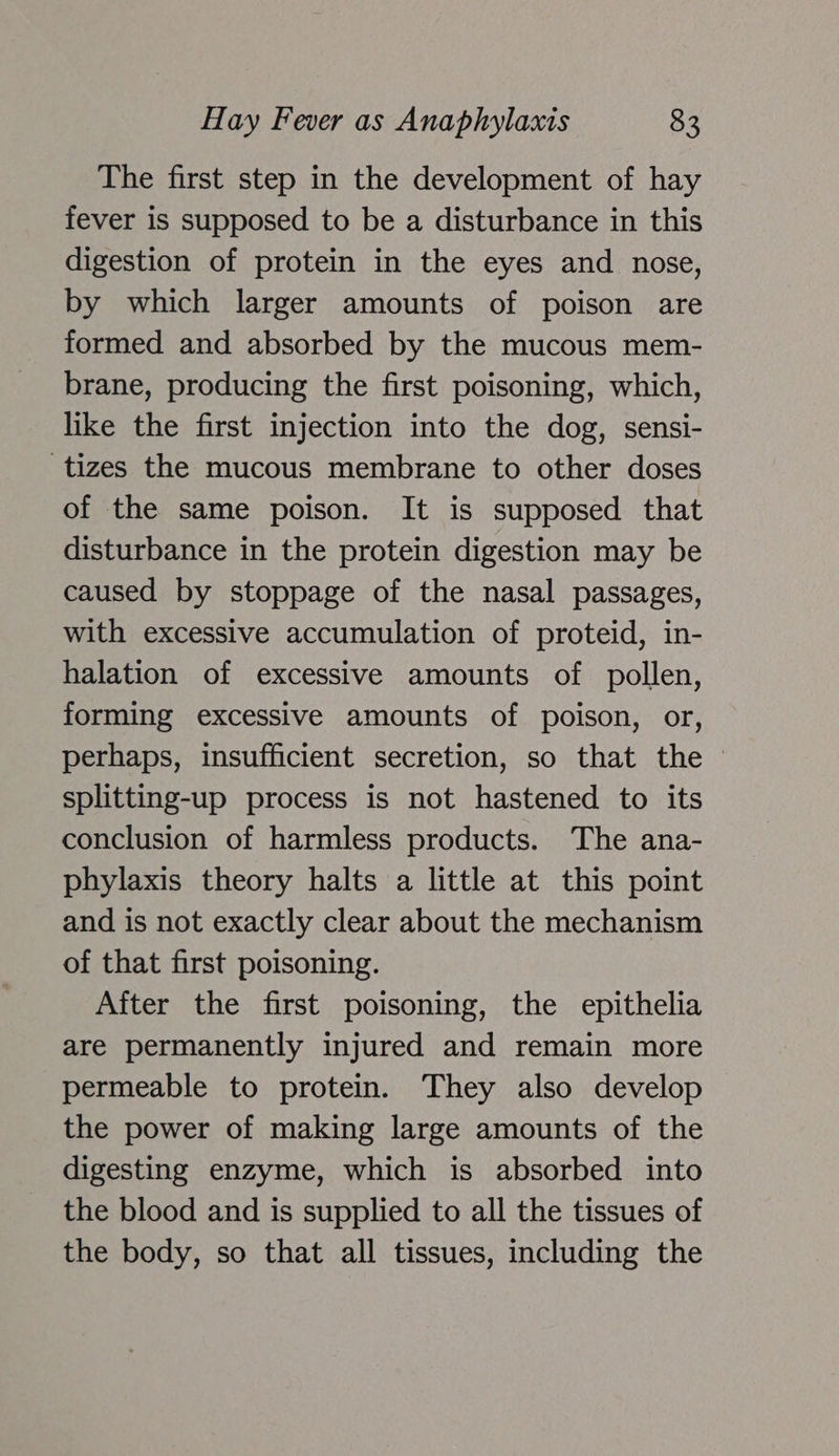 The first step in the development of hay fever is supposed to be a disturbance in this digestion of protein in the eyes and nose, by which larger amounts of poison are formed and absorbed by the mucous mem- brane, producing the first poisoning, which, like the first injection into the dog, sensi- tizes the mucous membrane to other doses of the same poison. It is supposed that disturbance in the protein digestion may be caused by stoppage of the nasal passages, with excessive accumulation of proteid, in- halation of excessive amounts of pollen, forming excessive amounts of poison, or, perhaps, insufficient secretion, so that the splitting-up process is not hastened to its conclusion of harmless products. The ana- phylaxis theory halts a little at this point and is not exactly clear about the mechanism of that first poisoning. After the first poisoning, the epithelia are permanently injured and remain more permeable to protein. They also develop the power of making large amounts of the digesting enzyme, which is absorbed into the blood and is supplied to all the tissues of the body, so that all tissues, including the