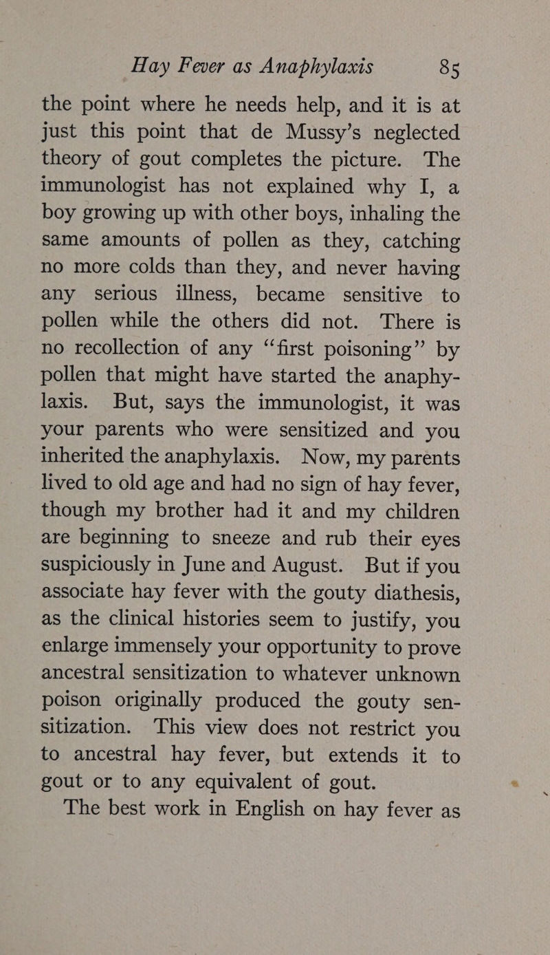 the point where he needs help, and it is at just this point that de Mussy’s neglected theory of gout completes the picture. The immunologist has not explained why I, a boy growing up with other boys, inhaling the same amounts of pollen as they, catching no more colds than they, and never having any serious illness, became sensitive to pollen while the others did not. There is no recollection of any “first poisoning” by pollen that might have started the anaphy- laxis. But, says the immunologist, it was your parents who were sensitized and you inherited the anaphylaxis. Now, my parents lived to old age and had no sign of hay fever, though my brother had it and my children are beginning to sneeze and rub their eyes suspiciously in June and August. But if you associate hay fever with the gouty diathesis, as the clinical histories seem to justify, you enlarge immensely your opportunity to prove ancestral sensitization to whatever unknown poison originally produced the gouty sen- sitization. This view does not restrict you to ancestral hay fever, but extends it to gout or to any equivalent of gout. The best work in English on hay fever as