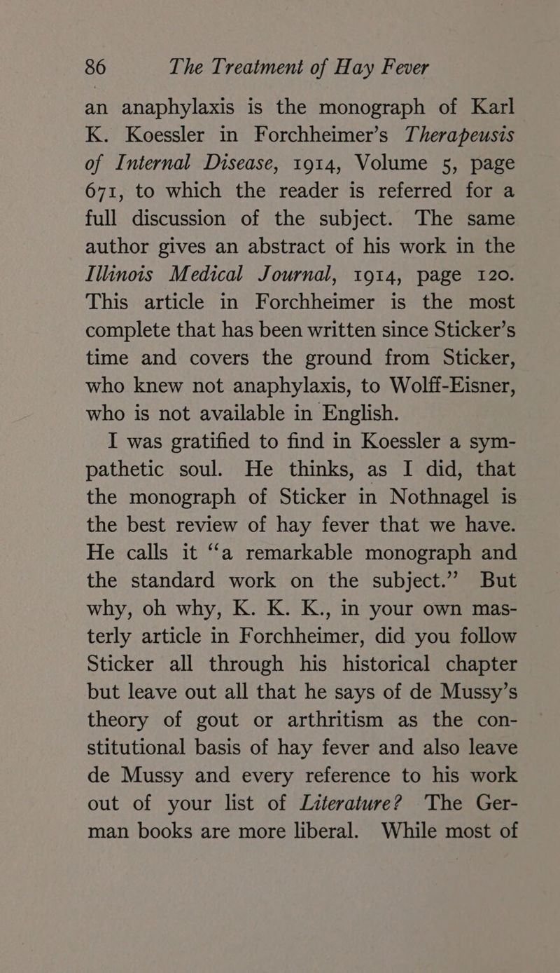 an anaphylaxis is the monograph of Karl K. Koessler in Forchheimer’s Therapeusis of Internal Disease, 1914, Volume 5, page 671, to which the reader is referred for a full discussion of the subject. The same author gives an abstract of his work in the Illinois Medical Journal, 1914, page 120. This article in Forchheimer is the most complete that has been written since Sticker’s time and covers the ground from Sticker, who knew not anaphylaxis, to Wolff-Eisner, who is not available in English. I was gratified to find in Koessler a sym- pathetic soul. He thinks, as I did, that the monograph of Sticker in Nothnagel is the best review of hay fever that we have. He calls it “a remarkable monograph and the standard work on the subject.” But why, oh why, K. K. K., in your own mas- terly article in Forchheimer, did you follow Sticker all through his historical chapter but leave out all that he says of de Mussy’s theory of gout or arthritism as the con- stitutional basis of hay fever and also leave de Mussy and every reference to his work out of your list of Literature? The Ger- man books are more liberal. While most of