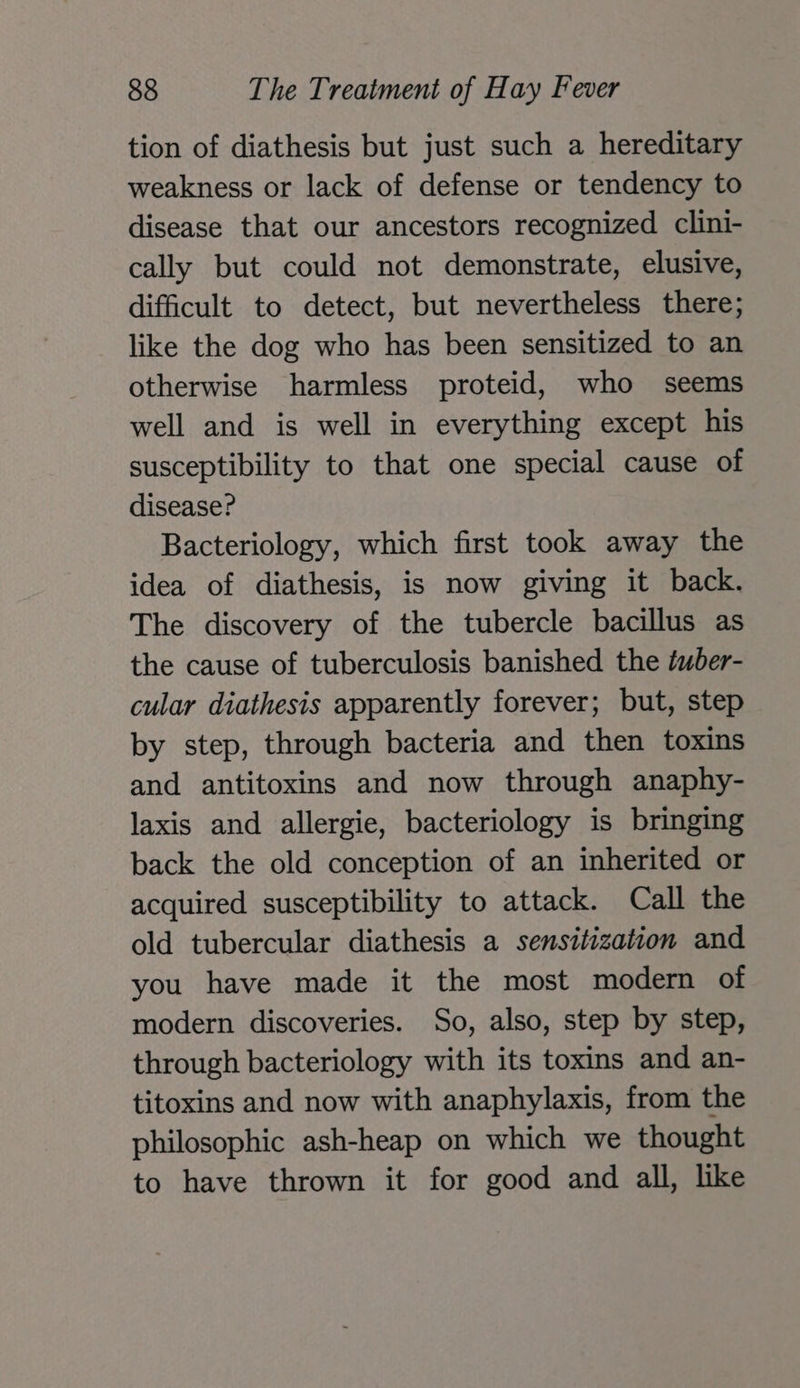 tion of diathesis but just such a hereditary weakness or lack of defense or tendency to disease that our ancestors recognized clini- cally but could not demonstrate, elusive, difficult to detect, but nevertheless there; like the dog who has been sensitized to an otherwise harmless proteid, who seems well and is well in everything except his susceptibility to that one special cause of disease? Bacteriology, which first took away the idea of diathesis, is now giving it back. The discovery of the tubercle bacillus as the cause of tuberculosis banished the éuber- cular diathesis apparently forever; but, step by step, through bacteria and then toxins and antitoxins and now through anaphy- laxis and allergie, bacteriology is bringing back the old conception of an inherited or acquired susceptibility to attack. Call the old tubercular diathesis a sensitization and you have made it the most modern of modern discoveries. So, also, step by step, through bacteriology with its toxins and an- titoxins and now with anaphylaxis, from the philosophic ash-heap on which we thought to have thrown it for good and all, like