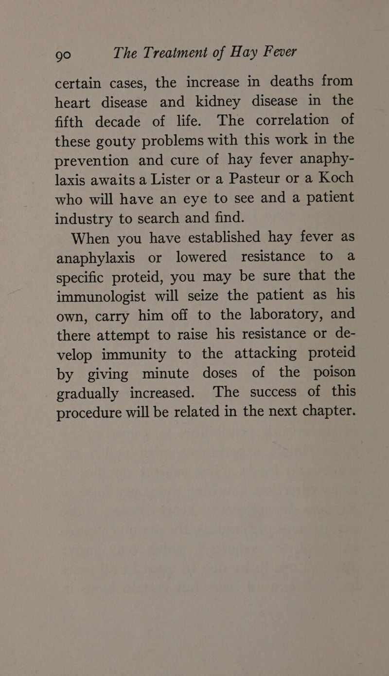 certain cases, the increase in deaths from heart disease and kidney disease in the fifth decade of life. The correlation of these gouty problems with this work in the prevention and cure of hay fever anaphy- laxis awaits a Lister or a Pasteur or a Koch who will have an eye to see and a patient industry to search and find. When you have established hay fever as anaphylaxis or lowered resistance to a specific proteid, you may be sure that the immunologist will seize the patient as his own, carry him off to the laboratory, and there attempt to raise his resistance or de- velop immunity to the attacking proteid by giving minute doses of the poison gradually increased. The success of this procedure will be related in the next chapter.