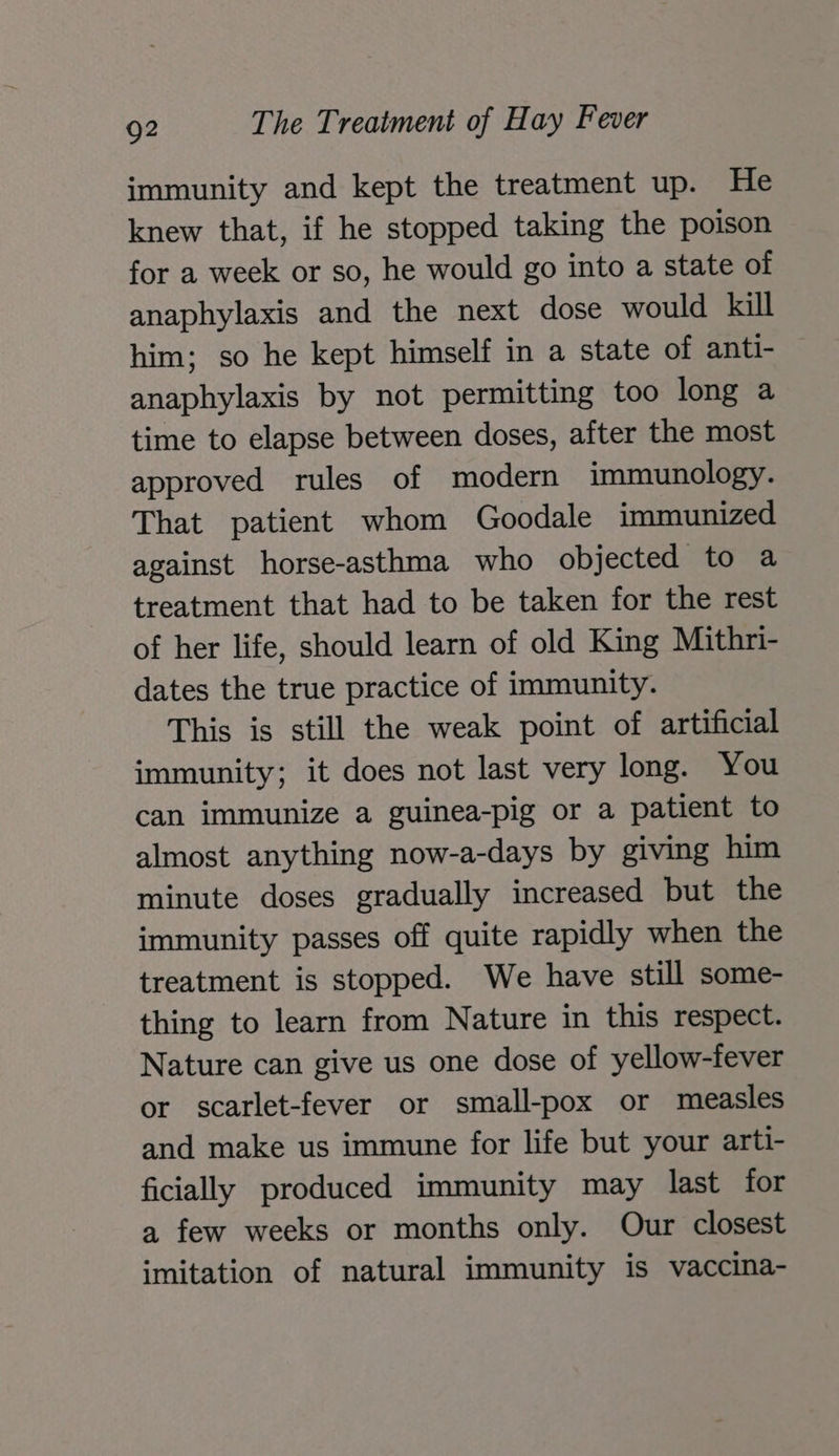 immunity and kept the treatment up. He knew that, if he stopped taking the poison for a week or so, he would go into a state of anaphylaxis and the next dose would kill him; so he kept himself in a state of anti- anaphylaxis by not permitting too long a time to elapse between doses, after the most approved rules of modern immunology. That patient whom Goodale immunized against horse-asthma who objected to a treatment that had to be taken for the rest of her life, should learn of old King Mithri- dates the true practice of immunity. This is still the weak point of artificial immunity; it does not last very long. You can immunize a guinea-pig or a patient to almost anything now-a-days by giving him minute doses gradually increased but the immunity passes off quite rapidly when the treatment is stopped. We have still some- thing to learn from Nature in this respect. Nature can give us one dose of yellow-fever or scarlet-fever or small-pox or measles and make us immune for life but your arti- ficially produced immunity may last for a few weeks or months only. Our closest imitation of natural immunity is vaccina-