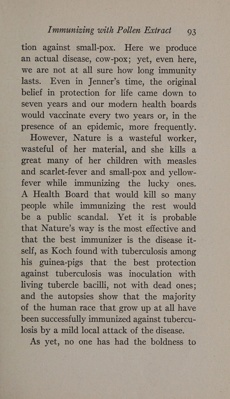 tion against small-pox. Here we produce an actual disease, cow-pox; yet, even here, we are not at all sure how long immunity lasts. Even in Jenner’s time, the original belief in protection for life came down to seven years and our modern health boards would vaccinate every two years or, in the presence of an epidemic, more frequently. However, Nature is a wasteful worker, wasteful of her material, and she kills a great many of her children with measles and scarlet-fever and small-pox and yellow- fever while immunizing the lucky ones. A Health Board that would kill so many people while immunizing the rest would be a public scandal. Yet it is probable that Nature’s way is the most effective and that the best immunizer is the disease it- self, as Koch found with tuberculosis among his guinea-pigs that the best protection against tuberculosis was inoculation with living tubercle bacilli, not with dead ones; and the autopsies show that the majority of the human race that grow up at all have been successfully immunized against tubercu- losis by a mild local attack of the disease. As yet, no one has had the boldness to