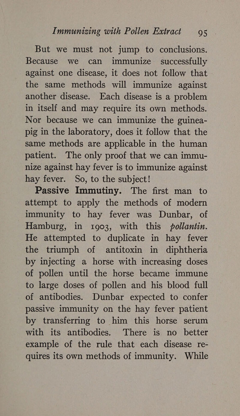 But we must not jump to conclusions. Because we can immunize successfully against one disease, it does not follow that the same methods will immunize against another disease. Each disease is a problem in itself and may require its own methods. Nor because we can immunize the guinea- pig in the laboratory, does it follow that the same methods are applicable in the human patient. The only proof that we can immu- nize against hay fever is to immunize against hay fever. So, to the subject! Passive Immutiny. The first man to attempt to apply the methods of modern immunity to hay fever was Dunbar, of Hamburg, in 1903, with this pollantin. He attempted to duplicate in hay fever the triumph of antitoxin in diphtheria by injecting a horse with increasing doses of pollen until the horse became immune to large doses of pollen and his blood full of antibodies. Dunbar expected to confer passive immunity on the hay fever patient by transferring to him this horse serum with its antibodies. There is no better example of the rule that each disease re- quires its own methods of immunity. While