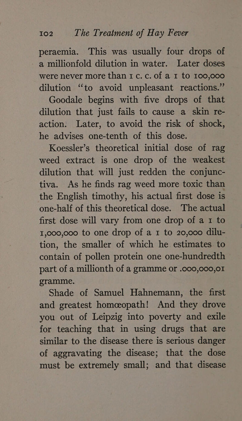 peraemia. This was usually four drops of a millionfold dilution in water. Later doses were never more than 1 c. c. of a 1 to 100,000 dilution ‘‘to avoid unpleasant reactions.” Goodale begins with five drops of that dilution that just fails to cause a skin re- action. Later, to avoid the risk of shock, he advises one-tenth of this dose. Koessler’s theoretical initial dose of rag weed extract is one drop of the weakest dilution that will just redden the conjunc- tiva. As he finds rag weed more toxic than the English timothy, his actual first dose is one-half of this theoretical dose. The actual first dose will vary from one drop of a 1 to 1,000,000 to one drop of a 1 to 20,000 dilu- tion, the smaller of which he estimates to contain of pollen protein one one-hundredth part of a millionth of a gramme or .000,000,01 gramme. Shade of Samuel Hahnemann, the first and greatest homceopath! And they drove you out of Leipzig into poverty and exile for teaching that in using drugs that are similar to the disease there is serious danger of aggravating the disease; that the dose must be extremely small; and that disease