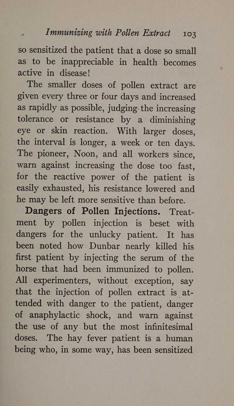 so sensitized the patient that a dose so small as to be inappreciable in health becomes active in disease! The smaller doses of pollen extract are given every three or four days and increased as rapidly as possible, judging: the increasing tolerance or resistance by a diminishing eye or skin reaction. With larger doses, the interval is longer, a week or ten days. The pioneer, Noon, and all workers since, warn against increasing the dose too fast, for the reactive power of the patient is easily exhausted, his resistance lowered and he may be left more sensitive than before. Dangers of Pollen Injections. Treat- ment by pollen injection is beset with dangers for the unlucky patient. It has been noted how Dunbar nearly killed his first patient by injecting the serum of the horse that had been immunized to pollen. All experimenters, without exception, say that the injection of pollen extract is at- tended with danger to the patient, danger of anaphylactic shock, and warn against the use of any but the most infinitesimal doses. The hay fever patient is a human being who, in some way, has been sensitized