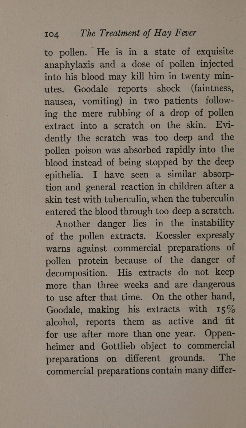 to pollen. He is in a state of exquisite anaphylaxis and a dose of pollen injected into his blood may kill him in twenty min- utes. Goodale reports shock (faintness, nausea, vomiting) in two patients follow- ing the mere rubbing of a drop of pollen extract into a scratch on the skin. Evi- dently the scratch was too deep and the pollen poison was absorbed rapidly into the blood instead of being stopped by the deep epithelia. I have seen a similar absorp- tion and general reaction in children after a skin test with tuberculin, when the tuberculin entered the blood through too deep a scratch. Another danger lies in the instability of the pollen extracts. Koessler expressly warns against commercial preparations of pollen protein because of the danger of decomposition. His extracts do not keep more than three weeks and are dangerous to use after that time. On the other hand, Goodale, making his extracts with 15% alcohol, reports them as active and fit for use after more than one year. Oppen- heimer and Gottlieb object to commercial preparations on different grounds. The commercial preparations contain many differ-