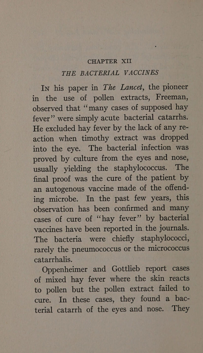 THE BACTERIAL VACCINES In his paper in The Lancet, the pioneer in the use of pollen extracts, Freeman, observed that “many cases of supposed hay fever’”’ were simply acute bacterial catarrhs. He excluded hay fever by the lack of any re- action when timothy extract was dropped into the eye. The bacterial infection was proved by culture from the eyes and nose, usually yielding the staphylococcus. The final proof was the cure of the patient by an autogenous vaccine made of the offend- ing microbe. In the past few years, this observation has been confirmed and many cases of cure of “hay fever” by bacterial vaccines have been reported in the journals. The bacteria were chiefly staphylococci, rarely the pneumococcus or the micrococcus catarrhalis. Oppenheimer and Gottlieb report cases of mixed hay fever where the skin reacts to pollen but the pollen extract failed to cure. In these cases, they found a bac- terial catarrh of the eyes and nose. They