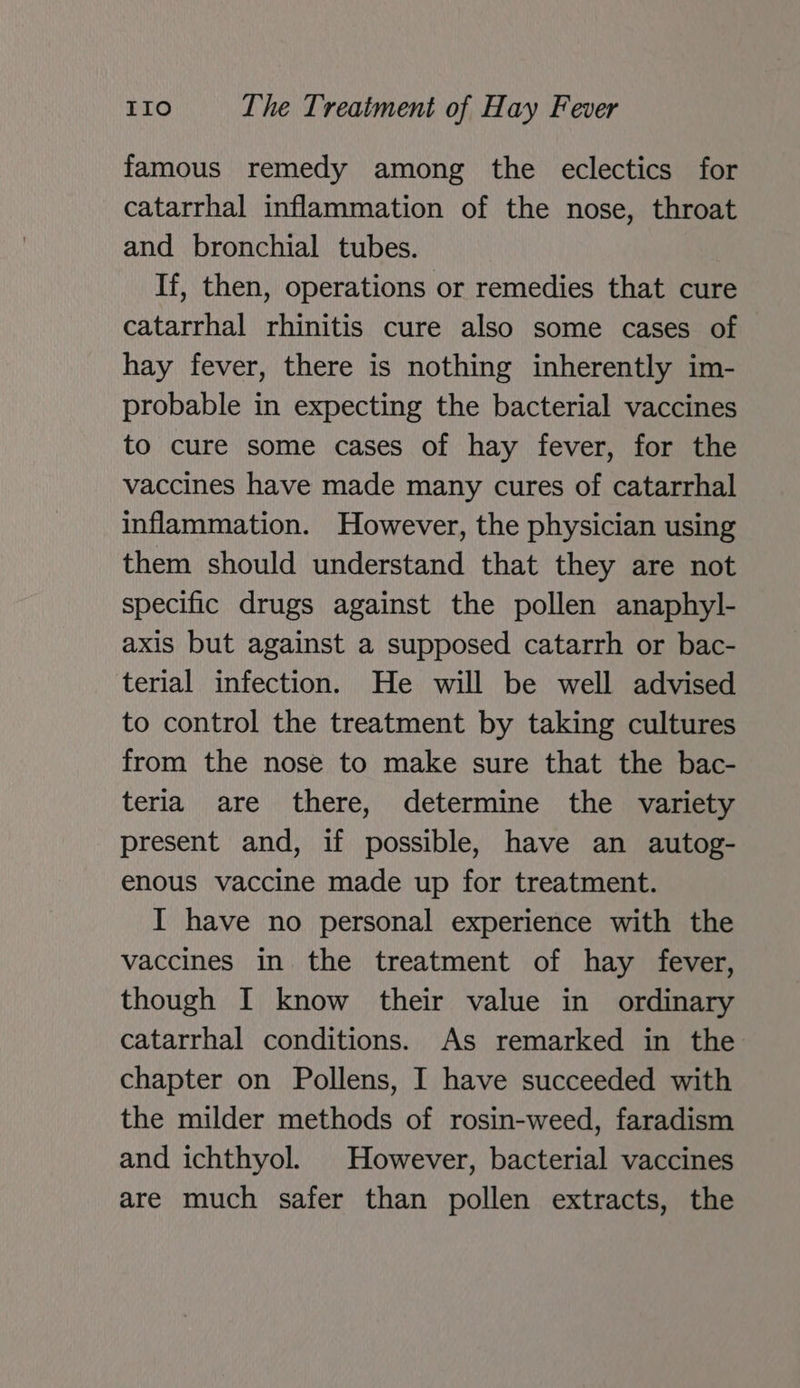 famous remedy among the eclectics for catarrhal inflammation of the nose, throat and bronchial tubes. If, then, operations or remedies that cure catarrhal rhinitis cure also some cases of hay fever, there is nothing inherently im- probable in expecting the bacterial vaccines to cure some cases of hay fever, for the vaccines have made many cures of catarrhal inflammation. However, the physician using them should understand that they are not specific drugs against the pollen anaphyl- axis but against a supposed catarrh or bac- terial infection. He will be well advised to control the treatment by taking cultures from the nose to make sure that the bac- teria are there, determine the variety present and, if possible, have an autog- enous vaccine made up for treatment. I have no personal experience with the vaccines in the treatment of hay fever, though I know their value in ordinary catarrhal conditions. As remarked in the chapter on Pollens, I have succeeded with the milder methods of rosin-weed, faradism and ichthyol. However, bacterial vaccines are much safer than pollen extracts, the