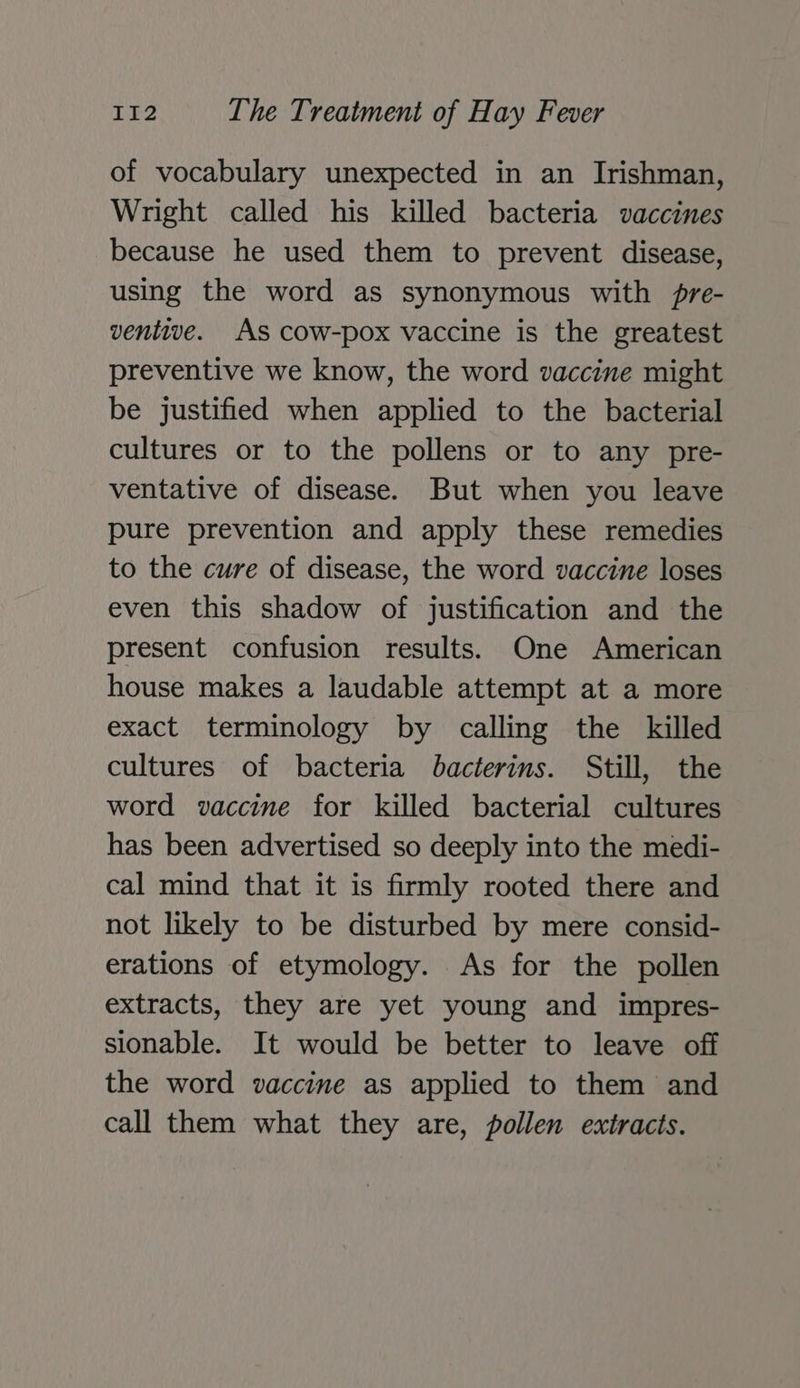 of vocabulary unexpected in an Irishman, Wright called his killed bacteria vaccines because he used them to prevent disease, using the word as synonymous with pre- ventive. As cow-pox vaccine is the greatest preventive we know, the word vaccine might be justified when applied to the bacterial cultures or to the pollens or to any pre- ventative of disease. But when you leave pure prevention and apply these remedies to the cure of disease, the word vaccine loses even this shadow of justification and the present confusion results. One American house makes a laudable attempt at a more exact terminology by calling the killed cultures of bacteria bacterins. Still, the word vaccine for killed bacterial cultures has been advertised so deeply into the medi- cal mind that it is firmly rooted there and not likely to be disturbed by mere consid- erations of etymology. As for the pollen extracts, they are yet young and impres- sionable. It would be better to leave off the word vaccine as applied to them and call them what they are, pollen extracts.