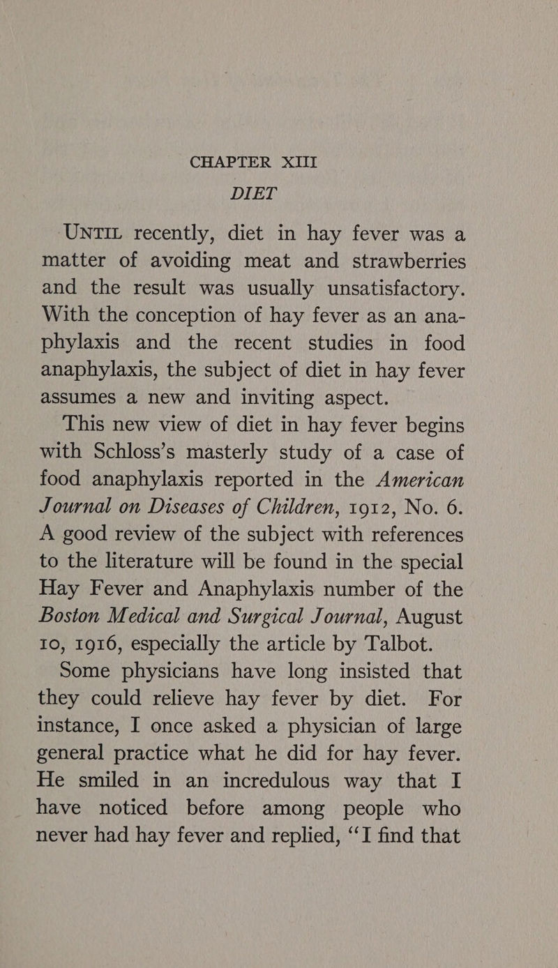 DIET UNTIL recently, diet in hay fever was a matter of avoiding meat and strawberries and the result was usually unsatisfactory. With the conception of hay fever as an ana- phylaxis and the recent studies in food anaphylaxis, the subject of diet in hay fever assumes a new and inviting aspect. This new view of diet in hay fever begins with Schloss’s masterly study of a case of food anaphylaxis reported in the American Journal on Diseases of Children, 1912, No. 6. A good review of the subject with references to the literature will be found in the special Hay Fever and Anaphylaxis number of the Boston Medical and Surgical Journal, August 10, 1916, especially the article by Talbot. Some physicians have long insisted that they could relieve hay fever by diet. For instance, I once asked a physician of large general practice what he did for hay fever. He smiled in an incredulous way that I have noticed before among people who never had hay fever and replied, ‘‘I find that