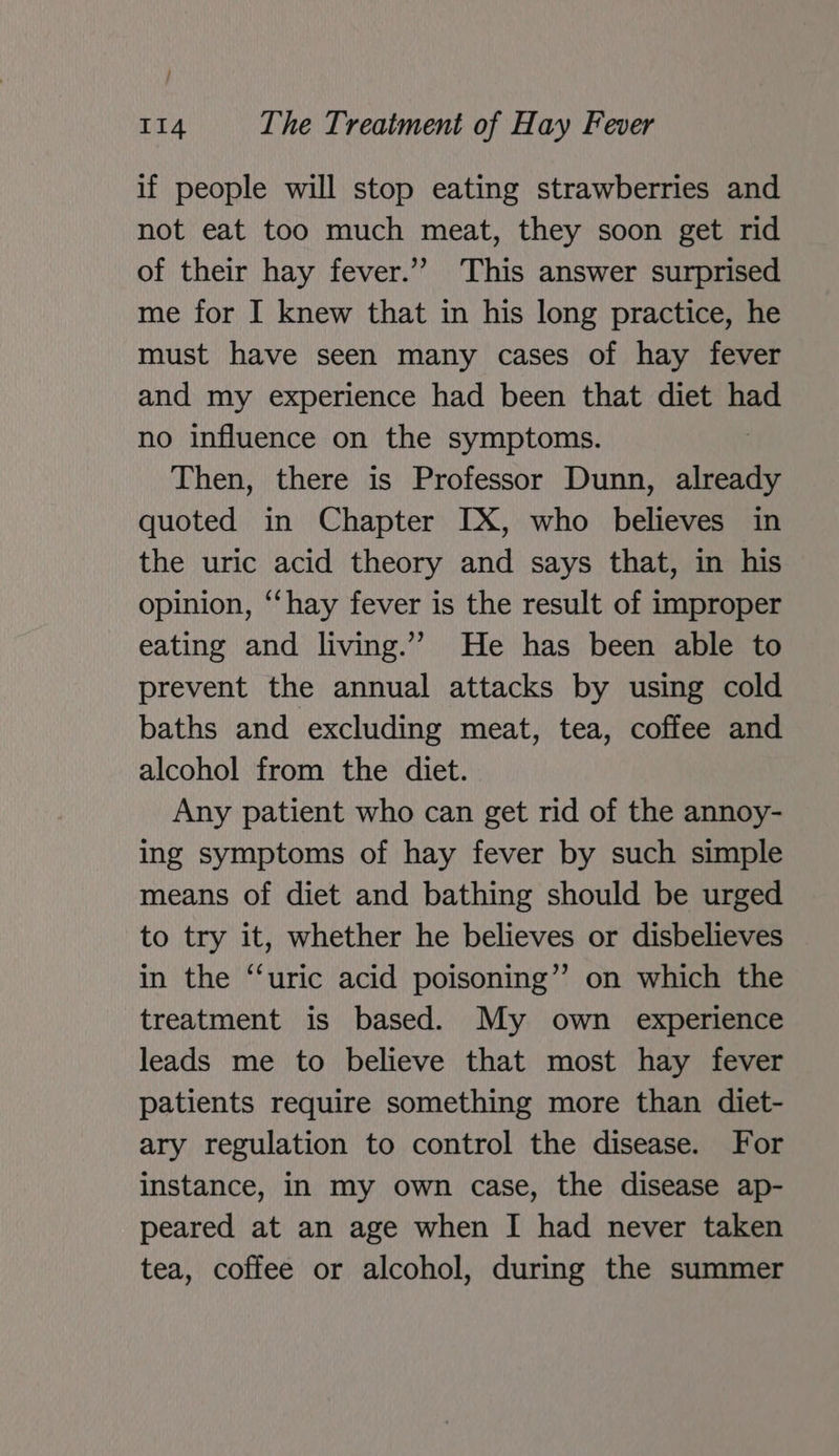 if people will stop eating strawberries and not eat too much meat, they soon get rid of their hay fever.” This answer surprised me for I knew that in his long practice, he must have seen many cases of hay fever and my experience had been that diet had no influence on the symptoms. Then, there is Professor Dunn, penis quoted in Chapter IX, who believes in the uric acid theory and says that, in his opinion, ‘‘hay fever is the result of improper eating and living.”” He has been able to prevent the annual attacks by using cold baths and excluding meat, tea, coffee and alcohol from the diet. Any patient who can get rid of the annoy- ing symptoms of hay fever by such simple means of diet and bathing should be urged to try it, whether he believes or disbelieves in the “uric acid poisoning” on which the treatment is based. My own experience leads me to believe that most hay fever patients require something more than diet- ary regulation to control the disease. For instance, in my own case, the disease ap- peared at an age when I had never taken tea, coffee or alcohol, during the summer