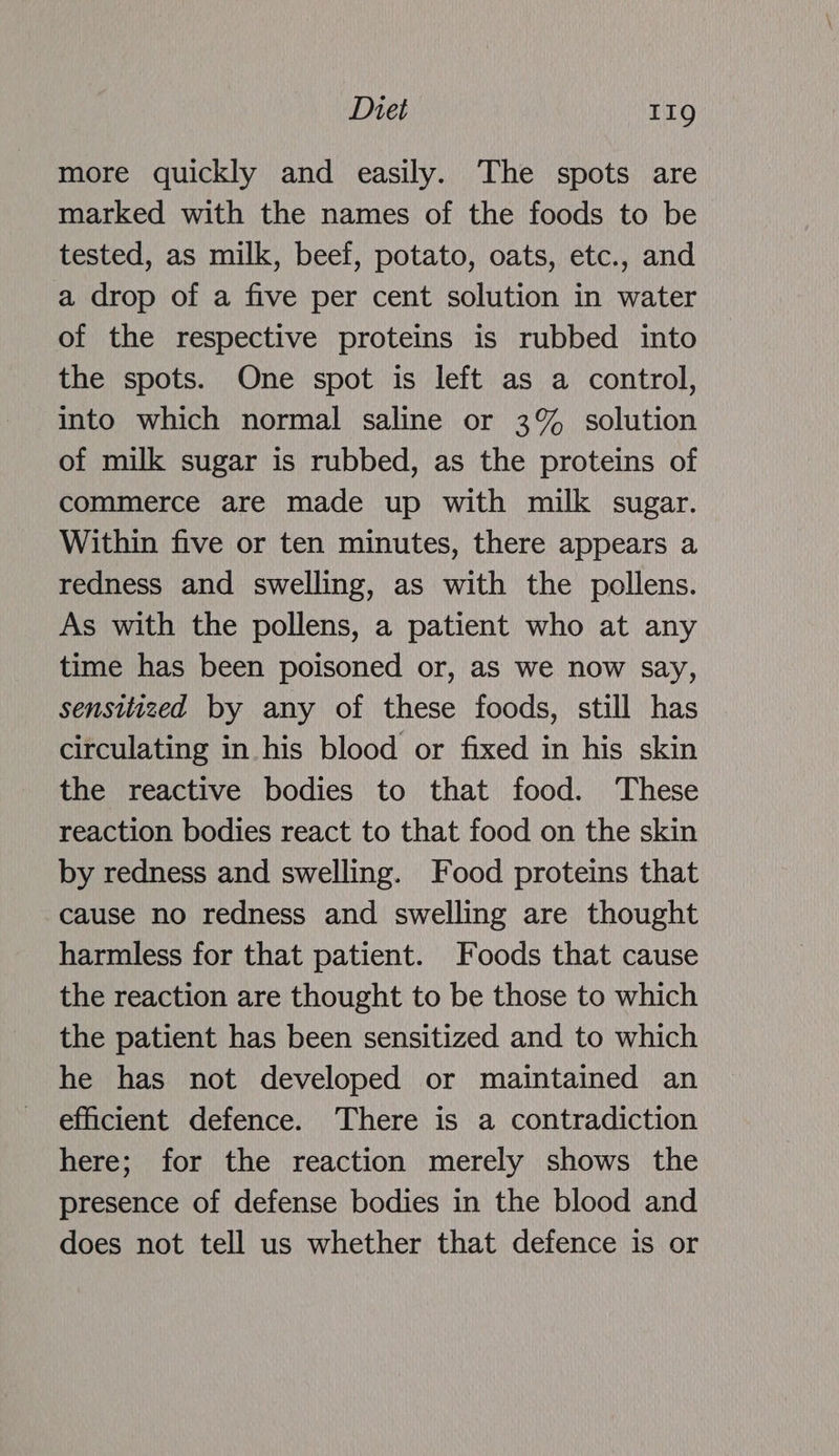 more quickly and easily. The spots are marked with the names of the foods to be tested, as milk, beef, potato, oats, etc., and a drop of a five per cent solution in water of the respective proteins is rubbed into the spots. One spot is left as a control, into which normal saline or 3% solution of milk sugar is rubbed, as the proteins of commerce are made up with milk sugar. Within five or ten minutes, there appears a redness and swelling, as with the pollens. As with the pollens, a patient who at any time has been poisoned or, as we now say, sensitized by any of these foods, still has circulating in his blood or fixed in his skin the reactive bodies to that food. These reaction bodies react to that food on the skin by redness and swelling. Food proteins that cause no redness and swelling are thought harmless for that patient. Foods that cause the reaction are thought to be those to which the patient has been sensitized and to which he has not developed or maintained an efficient defence. There is a contradiction here; for the reaction merely shows the presence of defense bodies in the blood and does not tell us whether that defence is or