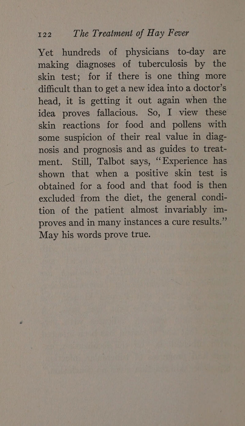 Yet hundreds of physicians to-day are making diagnoses of tuberculosis by the skin test; for if there is one thing more difficult than to get a new idea into a doctor’s head, it is getting it out again when the idea proves fallacious. So, I view these skin reactions for food and pollens with some suspicion of their real value in diag- nosis and prognosis and as guides to treat- ment. Still, Talbot says, “‘Experience has shown that when a positive skin test is obtained for a food and that food is then excluded from the diet, the general condi- tion of the patient almost invariably im- proves and in many instances a cure results.” May his words prove true.