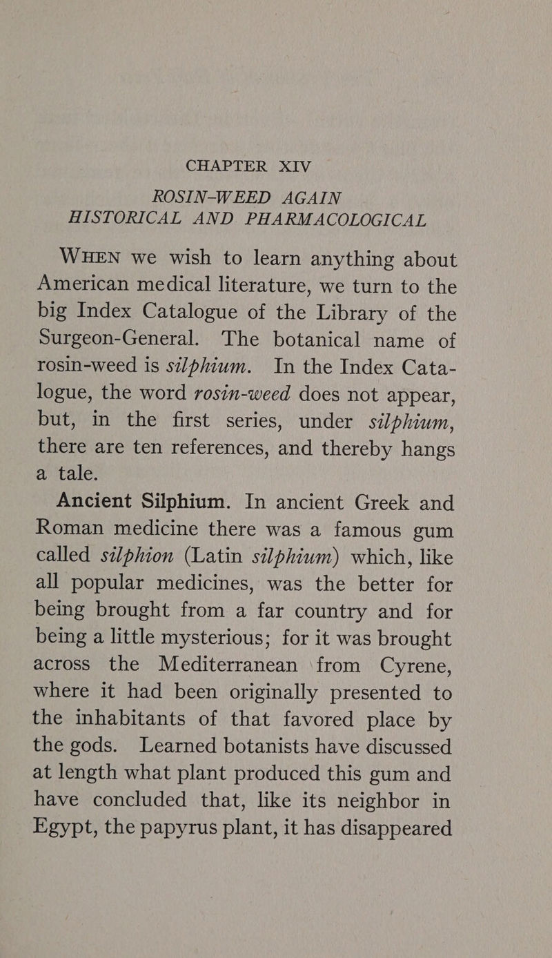 CHAPTER XIV ROSIN-WEED AGAIN HISTORICAL AND PHARMACOLOGICAL WHEN we wish to learn anything about American medical literature, we turn to the big Index Catalogue of the Library of the Surgeon-General. The botanical name of rosin-weed is silphium. In the Index Cata- logue, the word rosin-weed does not appear, but, in the first series, under silphiwm, there are ten references, and thereby hangs a tale. Ancient Silphium. In ancient Greek and Roman medicine there was a famous gum called silphion (Latin silphium) which, like all popular medicines, was the better for being brought from a far country and for being a little mysterious; for it was brought across the Mediterranean ‘from Cyrene, where it had been originally presented to the inhabitants of that favored place by the gods. Learned botanists have discussed at length what plant produced this gum and have concluded that, like its neighbor in Egypt, the papyrus plant, it has disappeared