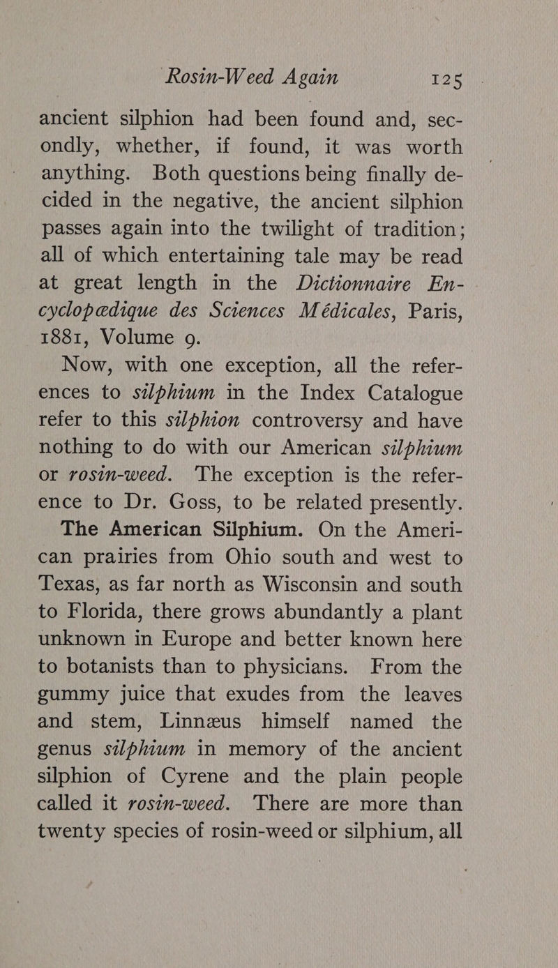 ancient silphion had been found and, sec- ondly, whether, if found, it was worth anything. Both questions being finally de- cided in the negative, the ancient silphion passes again into the twilight of tradition; all of which entertaining tale may be read at great length in the Dictionnaire En- cyclopedique des Sciences Médicales, Paris, 1881, Volume o. Now, with one exception, all the refer- ences to silphium in the Index Catalogue refer to this silphion controversy and have nothing to do with our American silphium or rosin-weed. ‘The exception is the refer- ence to Dr. Goss, to be related presently. The American Silphium. On the Ameri- can prairies from Ohio south and west to Texas, as far north as Wisconsin and south to Florida, there grows abundantly a plant unknown in Europe and better known here to botanists than to physicians. From the gummy juice that exudes from the leaves and stem, Linnzus himself named the genus silphium in memory of the ancient silphion of Cyrene and the plain people called it rosin-weed. ‘There are more than twenty species of rosin-weed or silphium, all