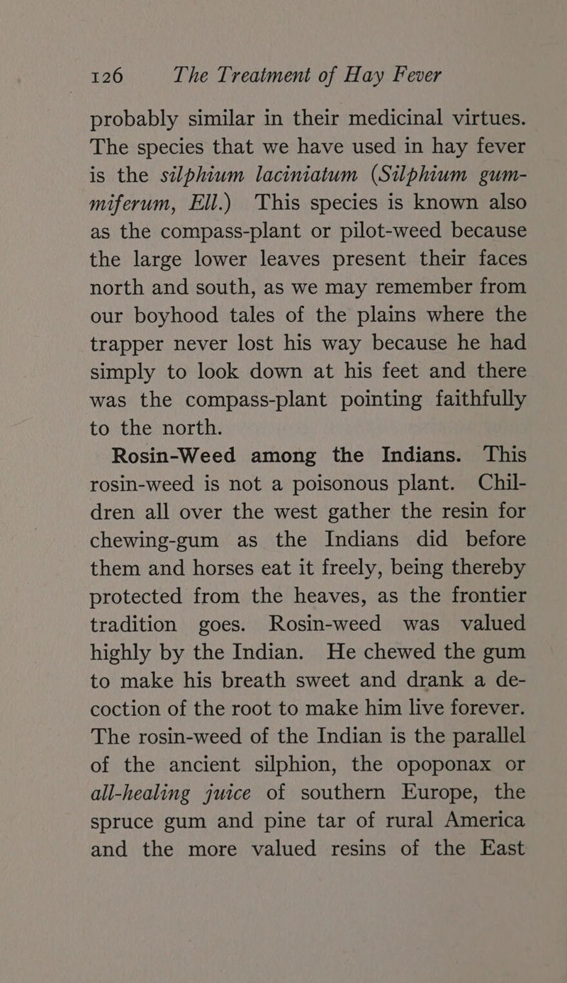 probably similar in their medicinal virtues. The species that we have used in hay fever is the silphium laciniatum (Silphium gum- miferum, Ell.) This species is known also as the compass-plant or pilot-weed because the large lower leaves present their faces north and south, as we may remember from our boyhood tales of the plains where the trapper never lost his way because he had simply to look down at his feet and there was the compass-plant pointing faithfully to the north. Rosin-Weed among the Indians. This rosin-weed is not a poisonous plant. Chil- dren all over the west gather the resin for chewing-gum as the Indians did before them and horses eat it freely, being thereby protected from the heaves, as the frontier tradition goes. Rosin-weed was valued highly by the Indian. He chewed the gum to make his breath sweet and drank a de- coction of the root to make him live forever. The rosin-weed of the Indian is the parallel of the ancient silphion, the opoponax or all-healing juice of southern Europe, the spruce gum and pine tar of rural America and the more valued resins of the East