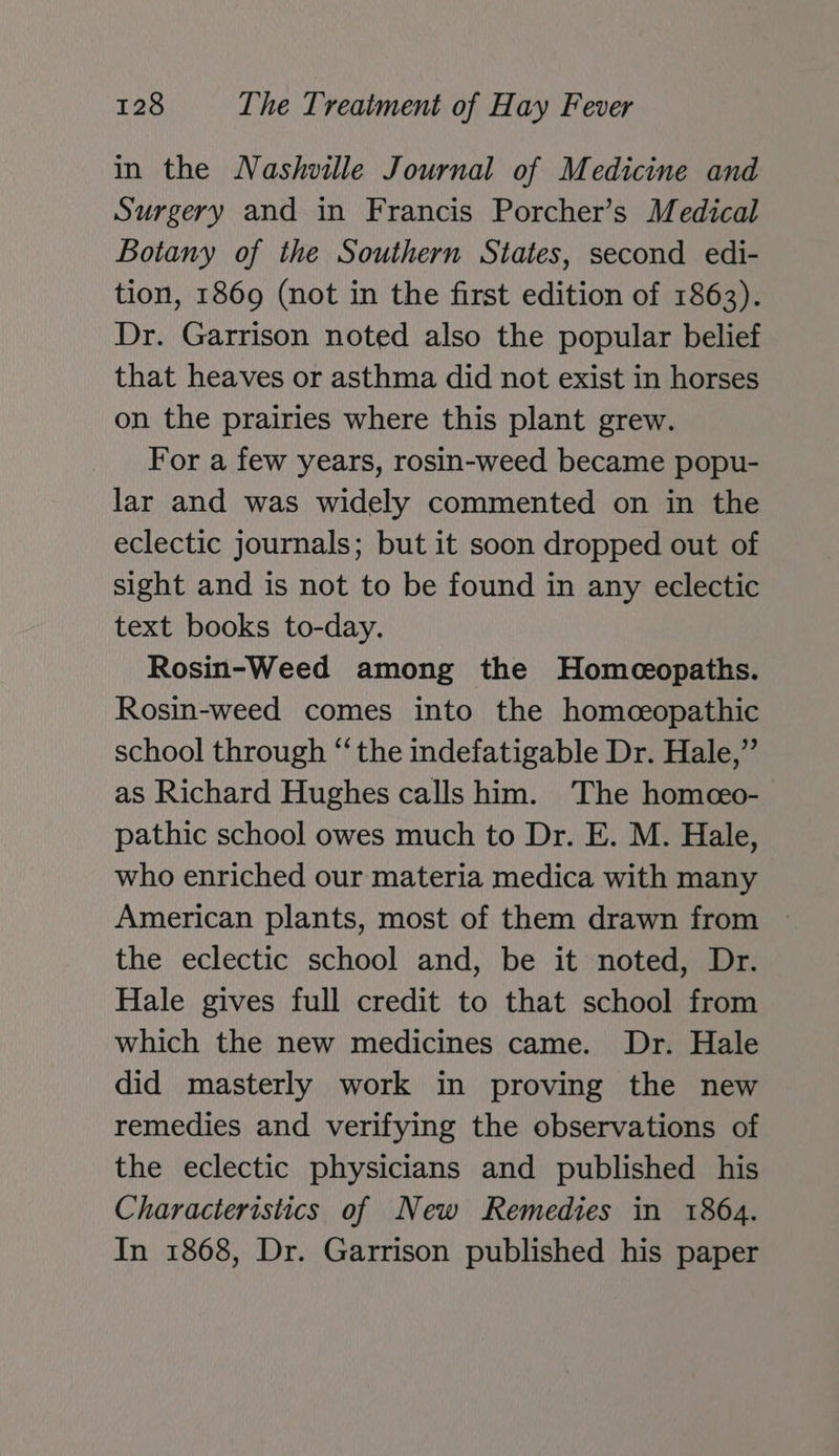 in the Nashville Journal of Medicine and Surgery and in Francis Porcher’s Medical Botany of the Southern States, second edi- tion, 1869 (not in the first edition of 1863). Dr. Garrison noted also the popular belief that heaves or asthma did not exist in horses on the prairies where this plant grew. For a few years, rosin-weed became popu- lar and was widely commented on in the eclectic journals; but it soon dropped out of sight and is not to be found in any eclectic text books to-day. Rosin-Weed among the Homeopaths. Rosin-weed comes into the homceopathic school through “‘ the indefatigable Dr. Hale,” as Richard Hughes calls him. The homceo- pathic school owes much to Dr. E. M. Hale, who enriched our materia medica with many American plants, most of them drawn from the eclectic school and, be it noted, Dr. Hale gives full credit to that school from which the new medicines came. Dr. Hale did masterly work in proving the new remedies and verifying the observations of the eclectic physicians and published his Characteristics of New Remedies in 1864. In 1868, Dr. Garrison published his paper