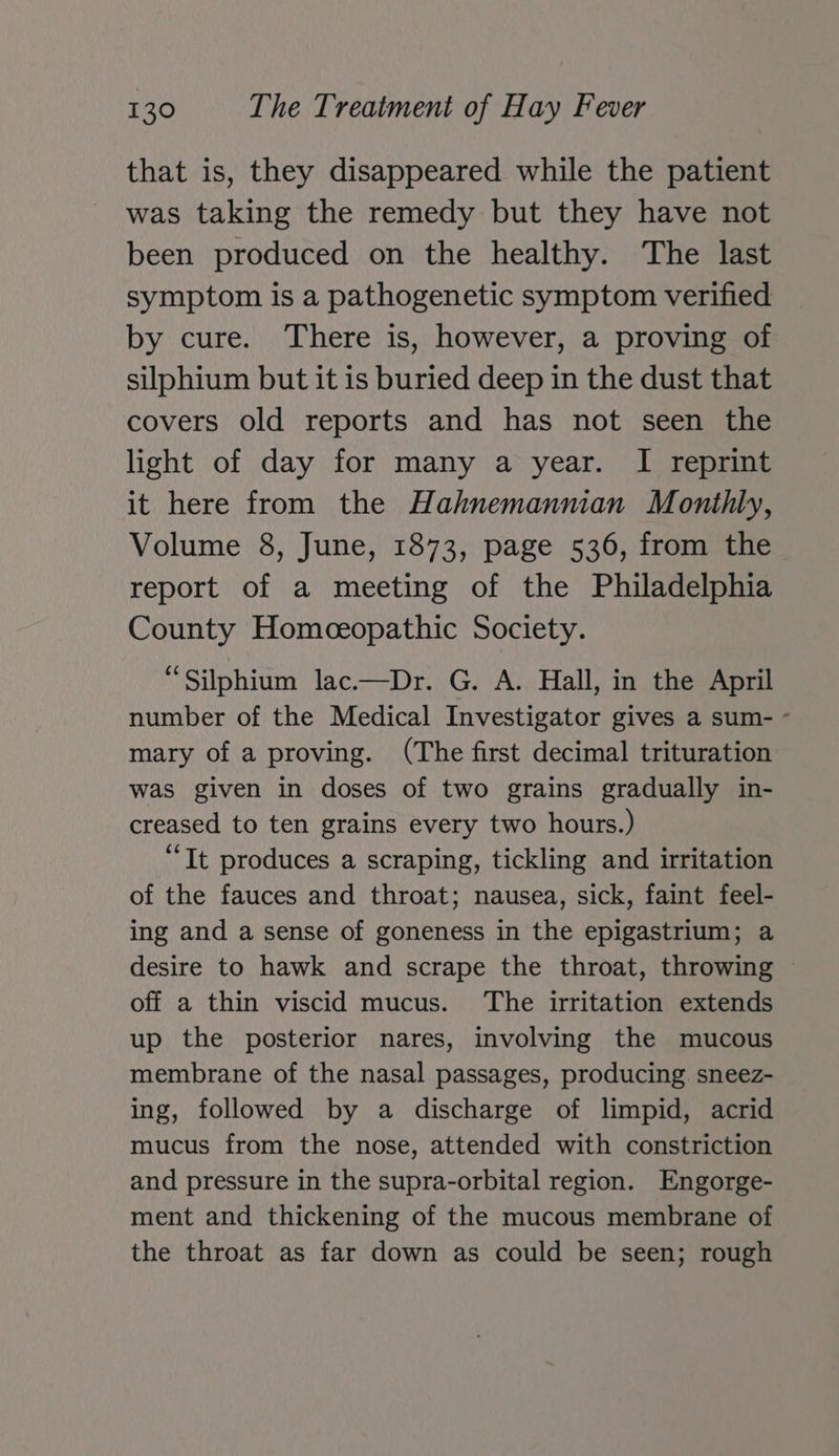 that is, they disappeared while the patient was taking the remedy but they have not been produced on the healthy. The last symptom is a pathogenetic symptom verified by cure. There is, however, a proving of silphium but it is buried deep in the dust that covers old reports and has not seen the light of day for many a year. I reprint it here from the Hahnemannian Monthly, Volume 8, June, 1873, page 536, from the report of a meeting of the Philadelphia County Homeceopathic Society. “Silphium lac.—Dr. G. A. Hall, in the April number of the Medical Investigator gives a sum- - mary of a proving. (The first decimal trituration was given in doses of two grains gradually in- creased to ten grains every two hours.) “Tt produces a scraping, tickling and irritation of the fauces and throat; nausea, sick, faint feel- ing and a sense of goneness in the epigastrium; a desire to hawk and scrape the throat, throwing ~ off a thin viscid mucus. The irritation extends up the posterior nares, involving the mucous membrane of the nasal passages, producing sneez- ing, followed by a discharge of limpid, acrid mucus from the nose, attended with constriction and pressure in the supra-orbital region. Engorge- ment and thickening of the mucous membrane of the throat as far down as could be seen; rough