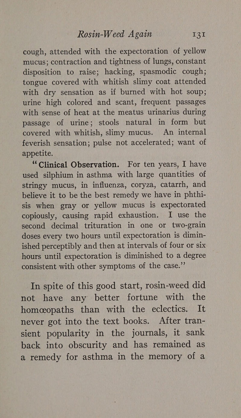 cough, attended with the expectoration of yellow mucus; contraction and tightness of lungs, constant disposition to raise; hacking, spasmodic cough; tongue covered with whitish slimy coat attended with dry sensation as if burned with hot soup; urine high colored and scant, frequent passages with sense of heat at the meatus urinarius during passage of urine; stools natural in form but covered with whitish, slimy mucus. An internal feverish sensation; pulse not accelerated; want of appetite. ‘Clinical Observation. For ten years, I have used silphium in asthma with large quantities of stringy mucus, in influenza, coryza, catarrh, and believe it to be the best remedy we have in phthi- sis when gray or yellow mucus is expectorated copiously, causing rapid exhaustion. I use the second decimal trituration in one or two-grain doses every two hours until expectoration is dimin- ished perceptibly and then at intervals of four or six hours until expectoration is diminished to a degree consistent with other symptoms of the case.” In spite of this good start, rosin-weed did not have any better fortune with the homceopaths than with the eclectics. It never got into the text books. After tran- sient popularity in the journals, it sank back into obscurity and has remained as a remedy for asthma in the memory of a