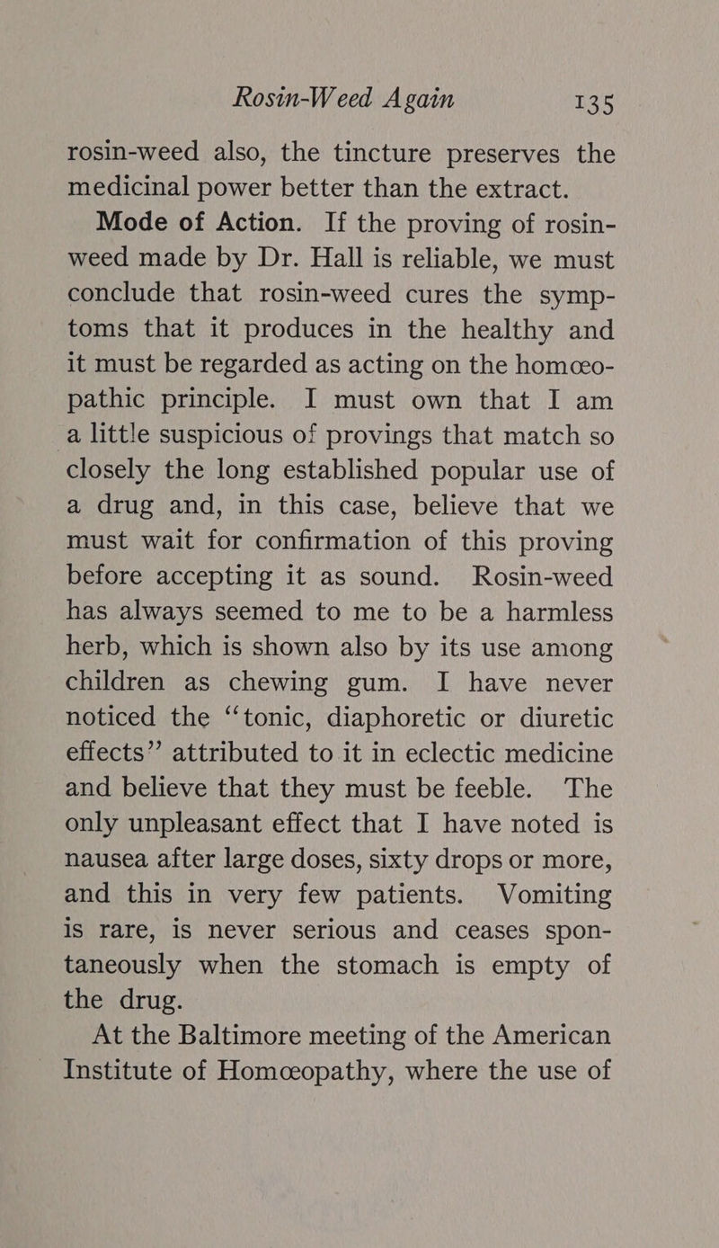 rosin-weed also, the tincture preserves the medicinal power better than the extract. Mode of Action. If the proving of rosin- weed made by Dr. Hall is reliable, we must conclude that rosin-weed cures the symp- toms that it produces in the healthy and it must be regarded as acting on the homceo- pathic principle. I must own that I am a little suspicious of provings that match so closely the long established popular use of a drug and, in this case, believe that we must wait for confirmation of this proving before accepting it as sound. Rosin-weed has always seemed to me to be a harmless herb, which is shown also by its use among children as chewing gum. I have never noticed the “tonic, diaphoretic or diuretic effects” attributed to it in eclectic medicine and believe that they must be feeble. The only unpleasant effect that I have noted is nausea after large doses, sixty drops or more, and this in very few patients. Vomiting is rare, 1s never serious and ceases spon- taneously when the stomach is empty of the drug. At the Baltimore meeting of the American Institute of Homceopathy, where the use of