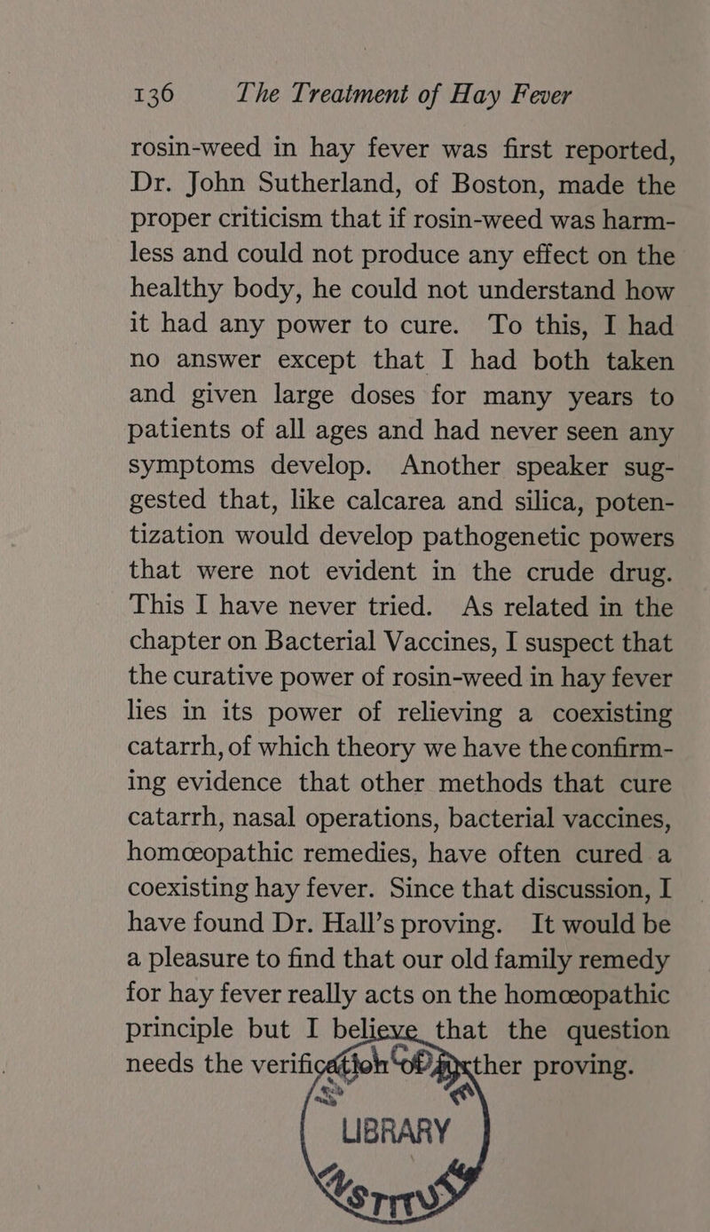 rosin-weed in hay fever was first reported, Dr. John Sutherland, of Boston, made the proper criticism that if rosin-weed was harm- less and could not produce any effect on the healthy body, he could not understand how it had any power to cure. To this, I had no answer except that I had both taken and given large doses for many years to patients of all ages and had never seen any symptoms develop. Another speaker sug- gested that, like calcarea and silica, poten- tization would develop pathogenetic powers that were not evident in the crude drug. This I have never tried. As related in the chapter on Bacterial Vaccines, I suspect that the curative power of rosin-weed in hay fever lies in its power of relieving a coexisting catarrh, of which theory we have the confirm- ing evidence that other methods that cure catarrh, nasal operations, bacterial vaccines, homceopathic remedies, have often cured a coexisting hay fever. Since that discussion, I have found Dr. Hall’s proving. It would be a pleasure to find that our old family remedy for hay fever really acts on the homeeopathic principle but I believe that the question needs the verificath sh GP xther proving.