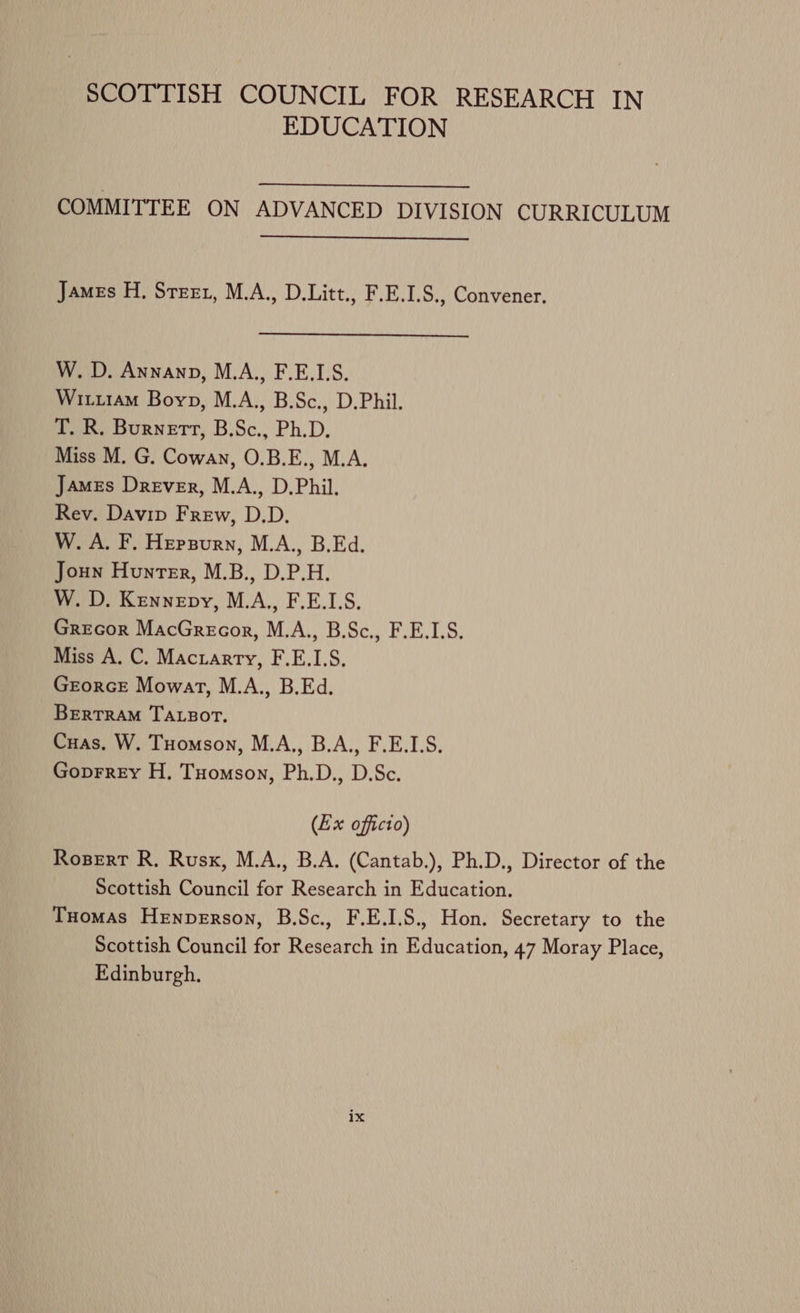 SCOTTISH COUNCIL FOR RESEARCH IN EDUCATION COMMITTEE ON ADVANCED DIVISION CURRICULUM James H, Steet, M.A., D.Litt., F.E.1.S., Convener. W. D. Annanp, M.A., F.E.LS. Wituram Boyp, M.A., B.Sc., D.Phil. T. R. Burnett, B.Sc., Ph.D. Miss M. G. Cowan, O.B.E., M.A, James Drever, M.A., D.Phil. Rev. Davip Frew, D.D. W. A. F. Hepsurn, M.A., B.Ed. Joun Hunter, M.B., D.P.H. W. D. Kennepy, M.A., F.E.L.S. Grecor MacGrecor, M.A., B.Sc., F.E.1.S. Miss A. C. Macrarry, F.E.I.S, GrorcEe Mowat, M.A., B.Ed. BERTRAM TALBOT. Cuas, W. Tuomson, M.A.,, B.A., F.E.1.S. Goprrey H. Tuomson, Ph.D., D.Sc. (Ex officio) Rosert R. Rusk, M.A., B.A. (Cantab.), Ph.D., Director of the Scottish Council for Research in Education. Tuomas Henperson, B.Sc., F.E.I.S., Hon. Secretary to the Scottish Council for Research in Education, 47 Moray Place, Edinburgh.