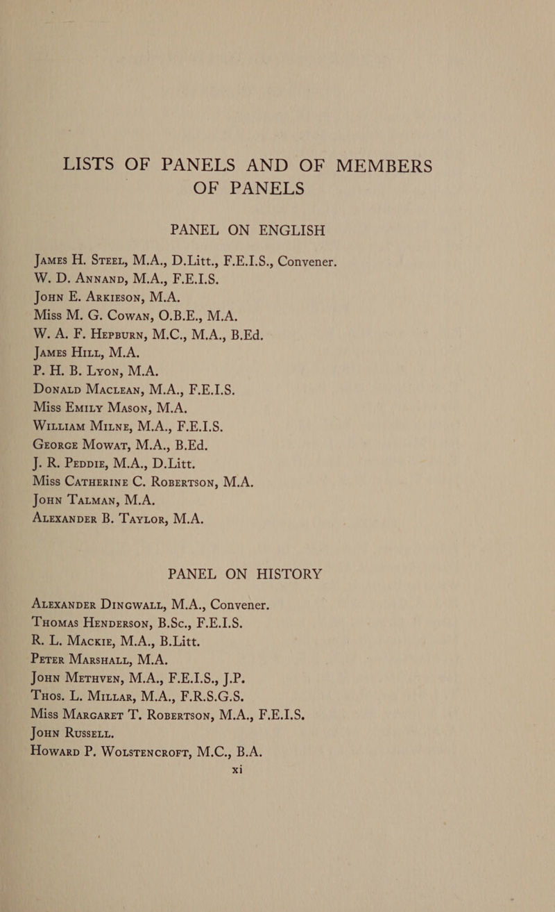 LISTS OF PANELS AND OF MEMBERS | OF PANELS PANEL ON ENGLISH James H. Steer, M.A., D.Litt., F.E.1.S., Convener. W. D. Annanp, M.A., F.E.LS. Joun E. Arxizson, M.A. Miss M. G. Cowan, O.B.E., M.A. W. A. F. Hepsurn, M.C., M.A., B.Ed. James Hitz, M.A. P. H. B. Lyon, M.A. Donatp Mactan, M.A., F.E.1.S. Miss Emity Mason, M.A. Wittiram Ming, M.A., F.E.L.S. GrorcE Mowat, M.A., B.Ed. J. R. Peppiz, M.A., D.Litt. Miss CatTuerine C. Rozertson, M.A. Joun Tatman, M.A. ALEXANDER B. Taytor, M.A. PANEL ON HISTORY ALEXANDER Dinewatt, M.A., Convener. Tuomas Henperson, B.Sc., F.E.1.S. R. L. Macxiz, M.A., B.Litt. Peter Marsuatrtz, M.A. Joun Meruven, M.A., F.E.1.S., J.P. Tuos. L. Mitxar, M.A., F.R.S.G.S. Miss Marcaret T. Rosertson, M.A., F.E.I1.S. Joun Russet. Howarp P. Wotstencrort, M.C., B.A. x1