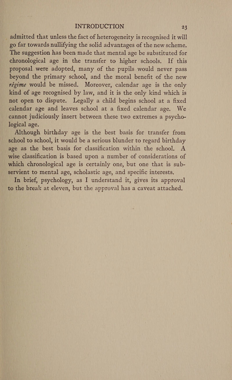 admitted that unless the fact of heterogeneity is recognised it will go far towards nullifying the solid advantages of the new scheme. The suggestion has been made that mental age be substituted for chronological age in the transfer to higher schools. If this proposal were adopted, many of the pupils would never pass beyond the primary school, and the moral benefit of the new régime would be missed. Moreover, calendar age is the only kind of age recognised by law, and it is the only kind which is not open to dispute. Legally a child begins school at a fixed calendar age and leaves school at a fixed calendar age. We cannot judiciously insert between these two extremes a psycho- logical age. Although birthday age is the best basis for transfer from school to school, it would be a serious blunder to regard birthday age as the best basis for classification within the school. A wise classification is based upon a number of considerations of which chronological age is certainly one, but one that is sub- servient to mental age, scholastic age, and specific interests, In brief, psychology, as I understand it, gives its approval to the break at eleven, but the approval has a caveat attached.