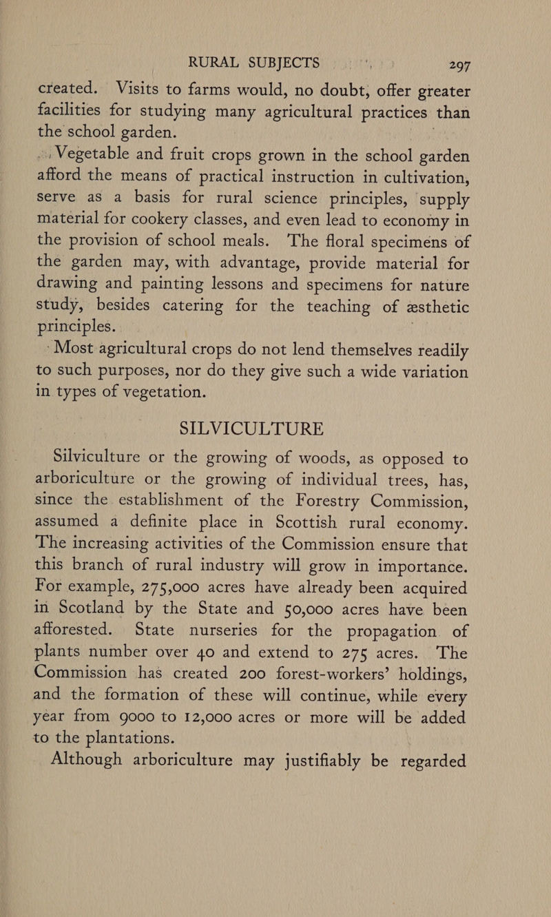 created. Visits to farms would, no doubt; offer greater facilities for studying many agricultural practices: than the school garden. » Vegetable and fruit crops grown in the school garden ai the means of practical instruction in cultivation, Serve as a basis for rural science principles, ‘supply material for cookery classes, and even lead to economy in the provision of school meals. ‘The floral specimens of the garden may, with advantage, provide material for drawing and painting lessons and specimens for nature study, besides catering for the teaching of esthetic principles. Most agricultural crops do not lend themselves readily to such purposes, nor do they give such a wide variation in types of vegetation. SILVICULTURE Silviculture or the growing of woods, as opposed to arboriculture or the growing of individual trees, has, since the establishment of the Forestry Commission, assumed a definite place in Scottish rural economy. The increasing activities of the Commission ensure that this branch of rural industry will grow in importance. For example, 275,000 acres have already been acquired in Scotland by the State and 50,000 acres have been afforested. State nurseries for the propagation of plants number over 40 and extend to 275 acres. The Commission has created 200 forest-workers’ holdings, and the formation of these will continue, while every year from 9000 to 12,000 acres or more will be added to the plantations. Although arboriculture may justifiably be regarded