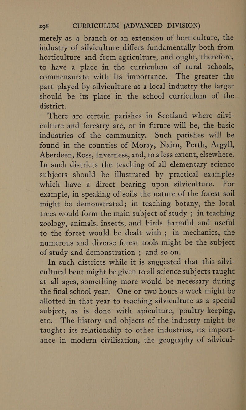 merely as a branch or an extension of horticulture, the industry of silviculture differs fundamentally both from horticulture and from agriculture, and ought, therefore, to have a place in the curriculum of rural schools, commensurate with its importance. The greater the part played by silviculture as a local industry the larger should be its place in the school curriculum of the district. There are certain parishes in Scotland where silvi- culture and forestry are, or in future will be, the basic industries of the community. Such parishes will be found in the counties of Moray, Nairn, Perth, Argyll, Aberdeen, Ross, Inverness, and, toa less extent, elsewhere. In such districts the teaching of all elementary science subjects should be illustrated by practical examples which have a direct bearing upon silviculture. For example, in speaking of soils the nature of the forest soil might be demonstrated; in teaching botany, the local trees would form the main subject of study ; in teaching zoology, animals, insects, and birds harmful and useful | to the forest would be dealt with ; in mechanics, the numerous and diverse forest tools might be the subject of study and demonstration ; and so on. In such districts while it is suggested that this silvi- cultural bent might be given to all science subjects taught at all ages, something more would be necessary during the final school year. One or two hours a week might be allotted in that year to teaching silviculture as a special subject, as is done with apiculture, poultry-keeping, etc. The history and objects of the industry might be taught: its relationship to other industries, its import- ance in modern civilisation, the geography of silvicul-