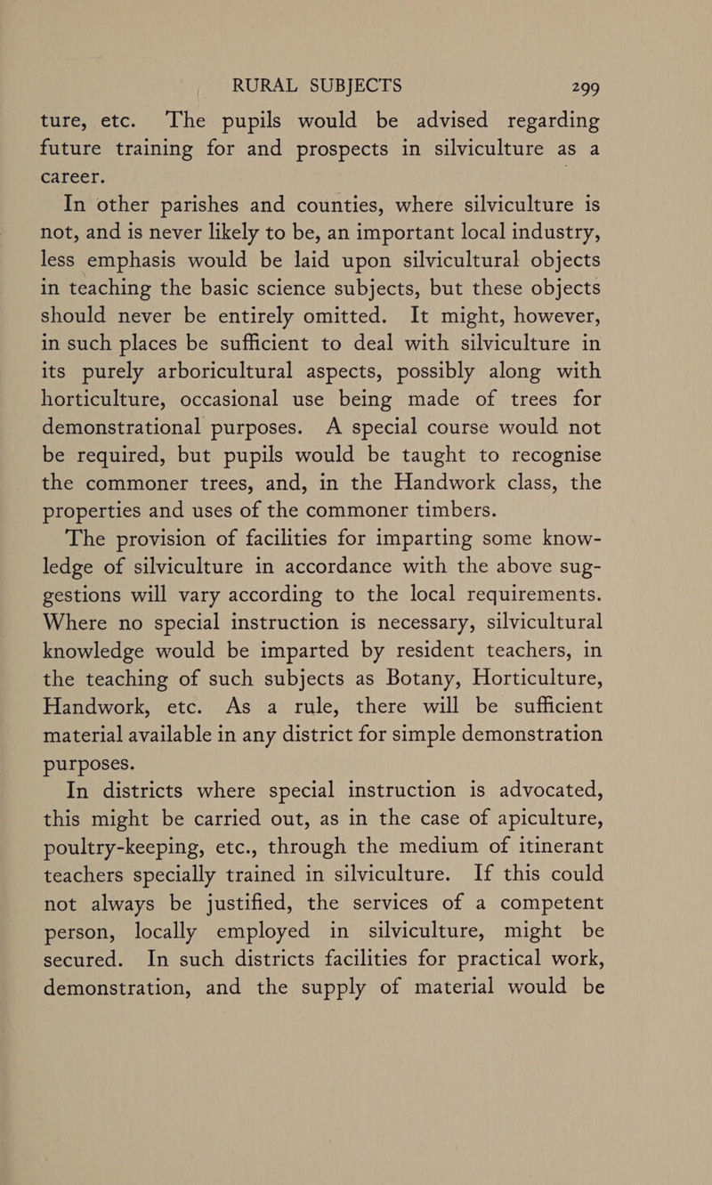 ture, etc. The pupils would be advised regarding future training for and prospects in silviculture as a career. In other parishes and counties, where silviculture is not, and is never likely to be, an important local industry, less emphasis would be laid upon silvicultural objects in teaching the basic science subjects, but these objects should never be entirely omitted. It might, however, in such places be sufficient to deal with silviculture in its purely arboricultural aspects, possibly along with horticulture, occasional use being made of trees for demonstrational purposes. A special course would not be required, but pupils would be taught to recognise the commoner trees, and, in the Handwork class, the properties and uses of the commoner timbers. The provision of facilities for imparting some know- ledge of silviculture in accordance with the above sug- gestions will vary according to the local requirements. Where no special instruction is necessary, silvicultural knowledge would be imparted by resident teachers, in the teaching of such subjects as Botany, Horticulture, Handwork, etc. As a rule, there will be sufficient material available in any district for simple demonstration purposes. In districts where special instruction is advocated, this might be carried out, as in the case of apiculture, poultry-keeping, etc., through the medium of itinerant teachers specially trained in silviculture. If this could not always be justified, the services of a competent person, locally employed in silviculture, might be secured. In such districts facilities for practical work, demonstration, and the supply of material would be