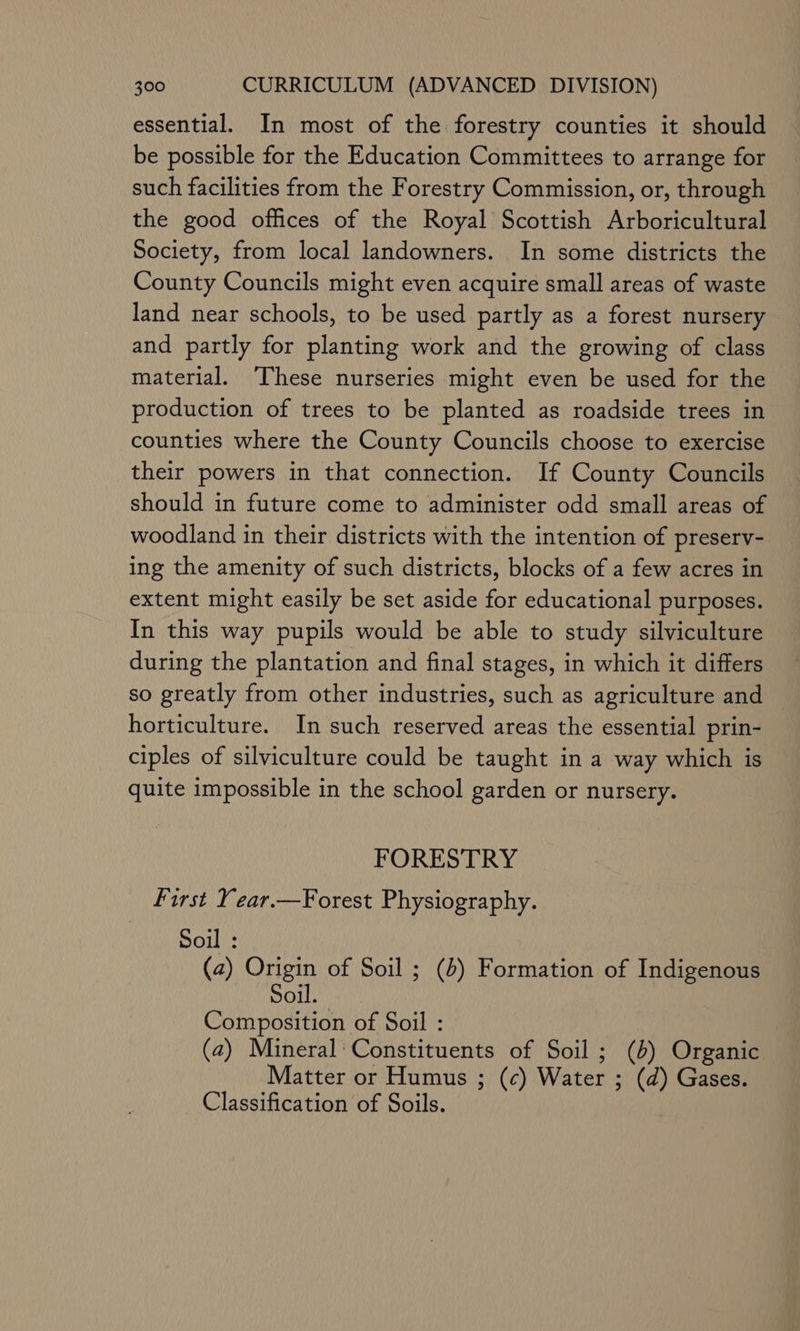 essential. In most of the forestry counties it should be possible for the Education Committees to arrange for such facilities from the Forestry Commission, or, through the good offices of the Royal Scottish Arboricultural Society, from local landowners. In some districts the County Councils might even acquire small areas of waste land near schools, to be used partly as a forest nursery and partly for planting work and the growing of class material. These nurseries might even be used for the production of trees to be planted as roadside trees in counties where the County Councils choose to exercise their powers in that connection. If County Councils should in future come to administer odd small areas of woodland in their districts with the intention of preserv- ing the amenity of such districts, blocks of a few acres in extent might easily be set aside for educational purposes. In this way pupils would be able to study silviculture during the plantation and final stages, in which it differs so greatly from other industries, such as agriculture and horticulture. In such reserved areas the essential prin- ciples of silviculture could be taught in a way which is quite impossible in the school garden or nursery. FORESTRY First Year.—Forest Physiography. Soil : (2) Origin of Soil ; (4) Formation of Indigenous Soil. Composition of Soil : (a) Mineral‘ Constituents of Soil; (4) Organic Matter or Humus ; (c) Water ; (d) Gases. Classification of Soils.