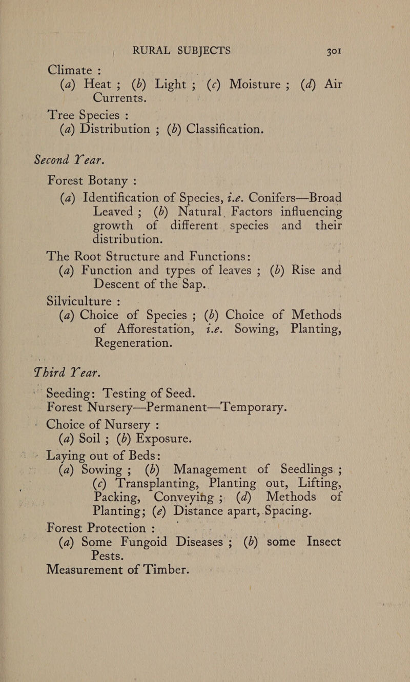 Climate : 7 (a) Heat; (6) Light ; (c) Moisture ; (d) Air Currents. Tree Species : (a) Distribution ; (0) Classification. Second Year. Forest Botany : (a) Identification of Species, z.e. Conifers—Broad Leaved ; (4) Natural, Factors influencing growth of different species and_ their distribution. The Root Structure and Functions: (a) Function and types of leaves ; (b) Rise and Descent of the Sap. Silviculture : (a) Choice of Species ; (b) Choice of Methods of Afforestation, 1.¢. Sowing, Planting, Regeneration. Third Year. Seeding: Testing of Seed. Forest Nursery—Permanent—Temporary. - Choice of Nursery : (a) Soil ; (4) Exposure. ' » Laying out of Beds: (a) Sowing ; (b) Management of Seedlings ; (c) Transplanting, Planting out, Lifting, Packing, Conveying ; (d) Methods of Planting; (e) Distance apart, Spacing. Forest Protection : (a) Some Fungoid Diseases § (b) some Insect Pests. Measurement of ‘Timber.