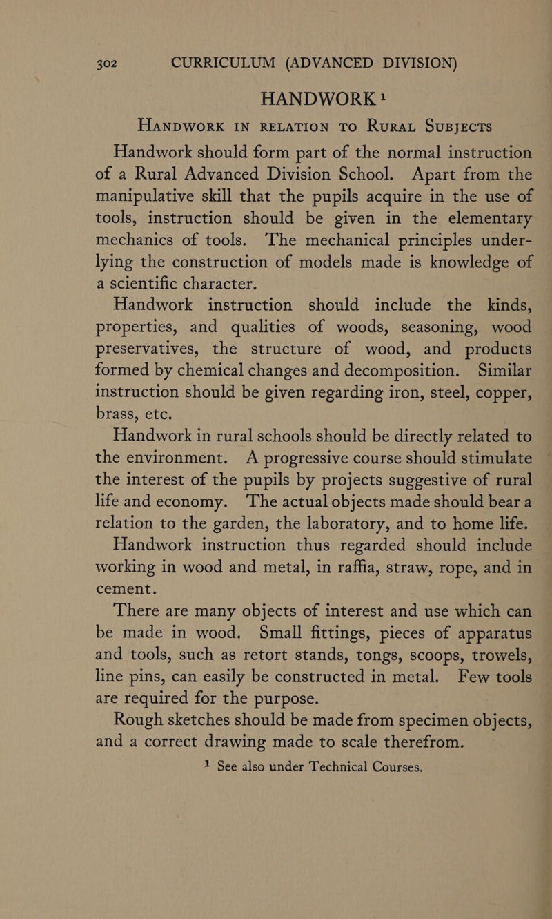 HANDWORK} HANDWORK IN RELATION TO Rurat SUBJECTS Handwork should form part of the normal instruction of a Rural Advanced Division School. Apart from the manipulative skill that the pupils acquire in the use of tools, instruction should be given in the elementary mechanics of tools. The mechanical principles under- lying the construction of models made is knowledge of a scientific character. Handwork instruction should include the kinds, properties, and qualities of woods, seasoning, wood preservatives, the structure of wood, and products formed by chemical changes and decomposition. Similar instruction should be given regarding iron, steel, copper, brass, etc. Handwork in rural schools should be directly related to the environment. A progressive course should stimulate the interest of the pupils by projects suggestive of rural life and economy. ‘The actual objects made should beara relation to the garden, the laboratory, and to home life. Handwork instruction thus regarded should include working in wood and metal, in raffia, straw, rope, and in cement. 3 There are many objects of interest and use which can be made in wood. Small fittings, pieces of apparatus and tools, such as retort stands, tongs, scoops, trowels, line pins, can easily be constructed in metal. Few tools are required for the purpose. Rough sketches should be made from specimen objects, and a correct drawing made to scale therefrom. 1 See also under Technical Courses.