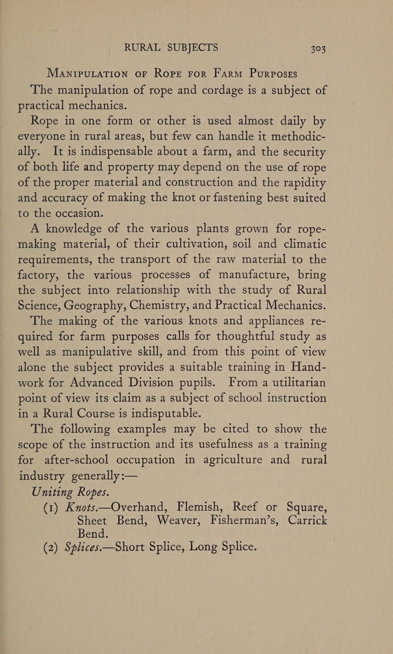 MANIPULATION OF Rope For Farm Purposes The manipulation of rope and BOGE yay is a subject of practical mechanics. Rope in one form or other is used almost daily by everyone in rural areas, but few can handle it methodic- ally. It is indispensable about a farm, and the security of both life and property may depend on the use of rope of the proper material and construction and the rapidity and accuracy of making the knot or fastening best suited to the occasion. A knowledge of the various plants grown for rope- making material, of their cultivation, soil and climatic requirements, the transport of the raw material to the factory, the various processes of manufacture, bring the subject into relationship with the study of Rural Science, Geography, Chemistry, and Practical Mechanics. The making of the various knots and appliances re- quired for farm purposes calls for thoughtful study as well as manipulative skill, and from this point of view alone the subject provides a suitable training in Hand- work for Advanced Division pupils. From a utilitarian point of view its claim as a subject of school instruction in a Rural Course is indisputable. The following examples may be cited to show the scope of the instruction and its usefulness as a training for after-school occupation in agriculture and rural industry generally :— Uniting Ropes. (1) Knots—Overhand, Flemish, Reef or Square, Sheet Bend, Weaver, Fisherman’s, Carrick Bend. (2) Splices.—Short Splice, Long Splice.