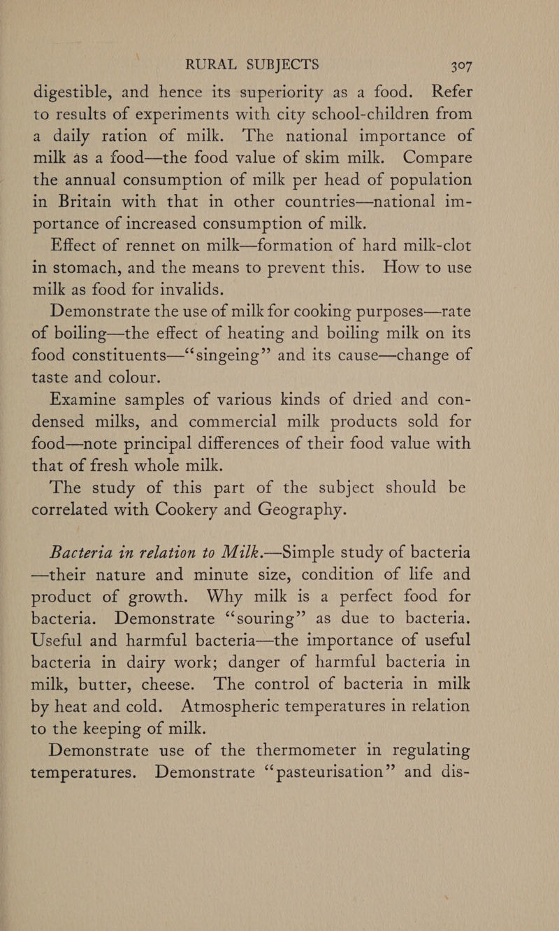 \ RURAL SUBJECTS 307 digestible, and hence its superiority as a food. Refer to results of experiments with city school-children from a daily ration of milk. The national importance of milk as a food—the food value of skim milk. Compare the annual consumption of milk per head of population in Britain with that in other countries—national im- portance of increased consumption of milk. Effect of rennet on milk—formation of hard milk-clot in stomach, and the means to prevent this. How to use milk as food for invalids. Demonstrate the use of milk for cooking purposes—rate of boiling—the effect of heating and boiling milk on its food constituents—‘“‘singeing”’ and its cause—change of taste and colour. Examine samples of various kinds of dried and con- densed milks, and commercial milk products sold for food—note principal differences of their food value with that of fresh whole milk. The study of this part of the subject should be correlated with Cookery and Geography. Bacteria in relation to Milk.—Simple study of bacteria —their nature and minute size, condition of life and product of growth. Why milk is a perfect food for bacteria. Demonstrate “‘souring” as due to bacteria. Useful and harmful bacteria—the importance of useful bacteria in dairy work; danger of harmful bacteria in milk, butter, cheese. The control of bacteria in milk by heat and cold. Atmospheric temperatures in relation to the keeping of milk. Demonstrate use of the thermometer in regulating temperatures. Demonstrate “‘pasteurisation” and dis-