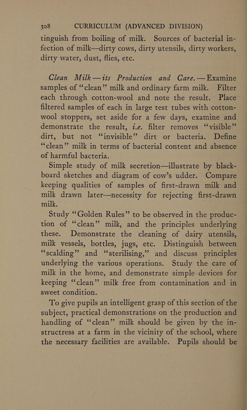 tinguish from boiling of milk. Sources of bacterial in- fection of milk—dirty cows, dirty utensils, dirty workers, dirty water, dust, flies, etc. Clean Milk—its Production and Care. — Examine samples of “clean” milk and ordinary farm milk. Filter each through cotton-wool and note the result. Place filtered samples of each in large test tubes with cotton- wool stoppers, set aside for a few days, examine and demonstrate the result, z.¢. filter removes ‘‘visible”’ dirt, but not ‘“‘invisible’? dirt or bacteria. Define “clean”? milk in terms of bacterial content and absence of harmful bacteria. Simple study of milk secretion—illustrate by black- board sketches and diagram of cow’s udder. Compare keeping qualities of samples of first-drawn milk and milk drawn later—necessity for rejecting first-drawn milk. Study “Golden Rules” to be observed in the produc- — tion of “clean”? milk, and the principles underlying these. Demonstrate the cleaning of dairy utensils, milk vessels, bottles, jugs, etc. Distinguish between “scalding” and “‘sterilising,”’ and discuss principles underlying the various operations. Study the care of milk in the home, and demonstrate simple-devices for keeping “clean”? milk free from contamination and in sweet condition. To give pupils an intelligent grasp of this section of the subject, practical demonstrations on the production and handling of “clean” milk should be given by the in- structress at a farm in the vicinity of the school, where the necessary facilities are available. Pupils should be