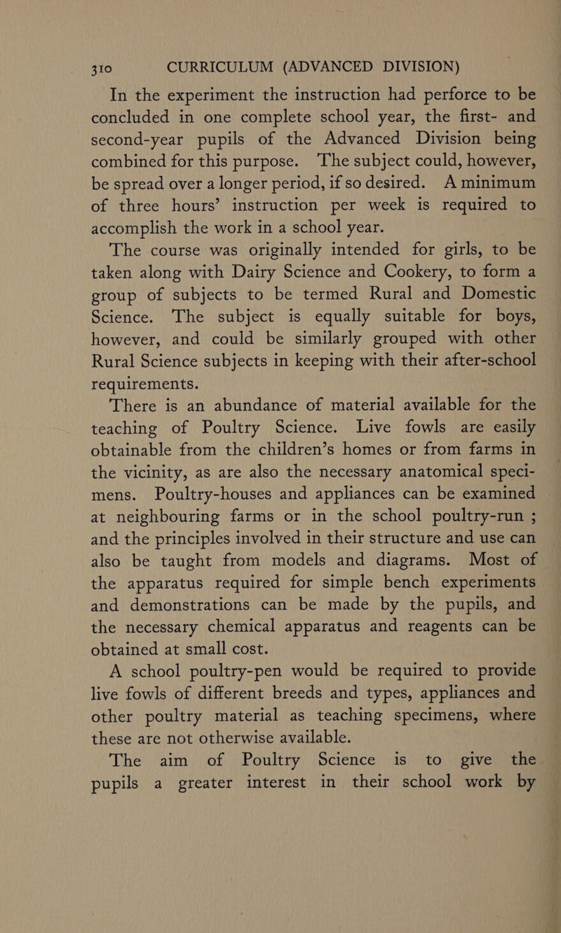 In the experiment the instruction had perforce to be concluded in one complete school year, the first- and second-year pupils of the Advanced Division being combined for this purpose. ‘The subject could, however, be spread over a longer period, if so desired. A minimum of three hours’ instruction per week is required to accomplish the work in a school year. The course was originally intended for girls, to be taken along with Dairy Science and Cookery, to form a group of subjects to be termed Rural and Domestic Science. The subject is equally suitable for boys, however, and could be similarly grouped with other Rural Science subjects in keeping with their after-school requirements. There is an abundance of material available for the teaching of Poultry Science. Live fowls are easily obtainable from the children’s homes or from farms in the vicinity, as are also the necessary anatomical speci- mens. Poultry-houses and appliances can be examined — at neighbouring farms or in the school poultry-run ; and the principles involved in their structure and use can also be taught from models and diagrams. Most of the apparatus required for simple bench experiments and demonstrations can be made by the pupils, and the necessary chemical apparatus and reagents can be obtained at small cost. A school poultry-pen would be required to provide live fowls of different breeds and types, appliances and other poultry material as teaching specimens, where these are not otherwise available. The aim of Poultry Science is to give the pupils a greater interest in their school work by