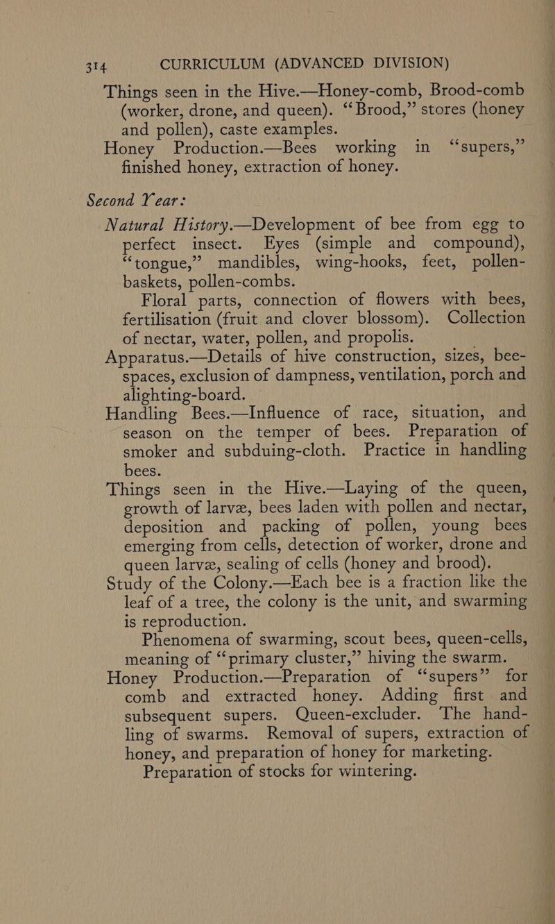 Things seen in the Hive-—Honey-comb, Brood-comb (worker, drone, and queen). “Brood,” stores (honey and pollen), caste examples. Honey Production.—Bees working in “supers,” finished honey, extraction of honey. Second Year: Natural History.—Development of bee from egg to perfect insect. Eyes (simple and compound), “tongue,” mandibles, wing-hooks, feet, pollen- baskets, pollen-combs. Floral parts, connection of flowers with bees, fertilisation (fruit and clover blossom). Collection of nectar, water, pollen, and propolis. Apparatus.—Details of hive construction, sizes, bee- spaces, exclusion of dampness, ventilation, porch and alighting-board. Handling Bees.—Influence of race, situation, and season on the temper of bees. Preparation of smoker and subduing-cloth. Practice in handling bees. Things seen in the Hive.—Laying of the queen, growth of larve, bees laden with pollen and nectar, deposition and packing of pollen, young bees emerging from cells, detection of worker, drone and queen larve, sealing of cells (honey and brood). Study of the Colony.—Each bee is a fraction like the leaf of a tree, the colony is the unit, and swarming is reproduction. Phenomena of swarming, scout bees, queen-cells, meaning of ‘primary cluster,” hiving the swarm. Honey Production.—Preparation of “supers” for comb and extracted honey. Adding first and subsequent supers. Queen-excluder. The hand- ling of swarms. Removal of supers, extraction of honey, and preparation of honey for marketing. Preparation of stocks for wintering.