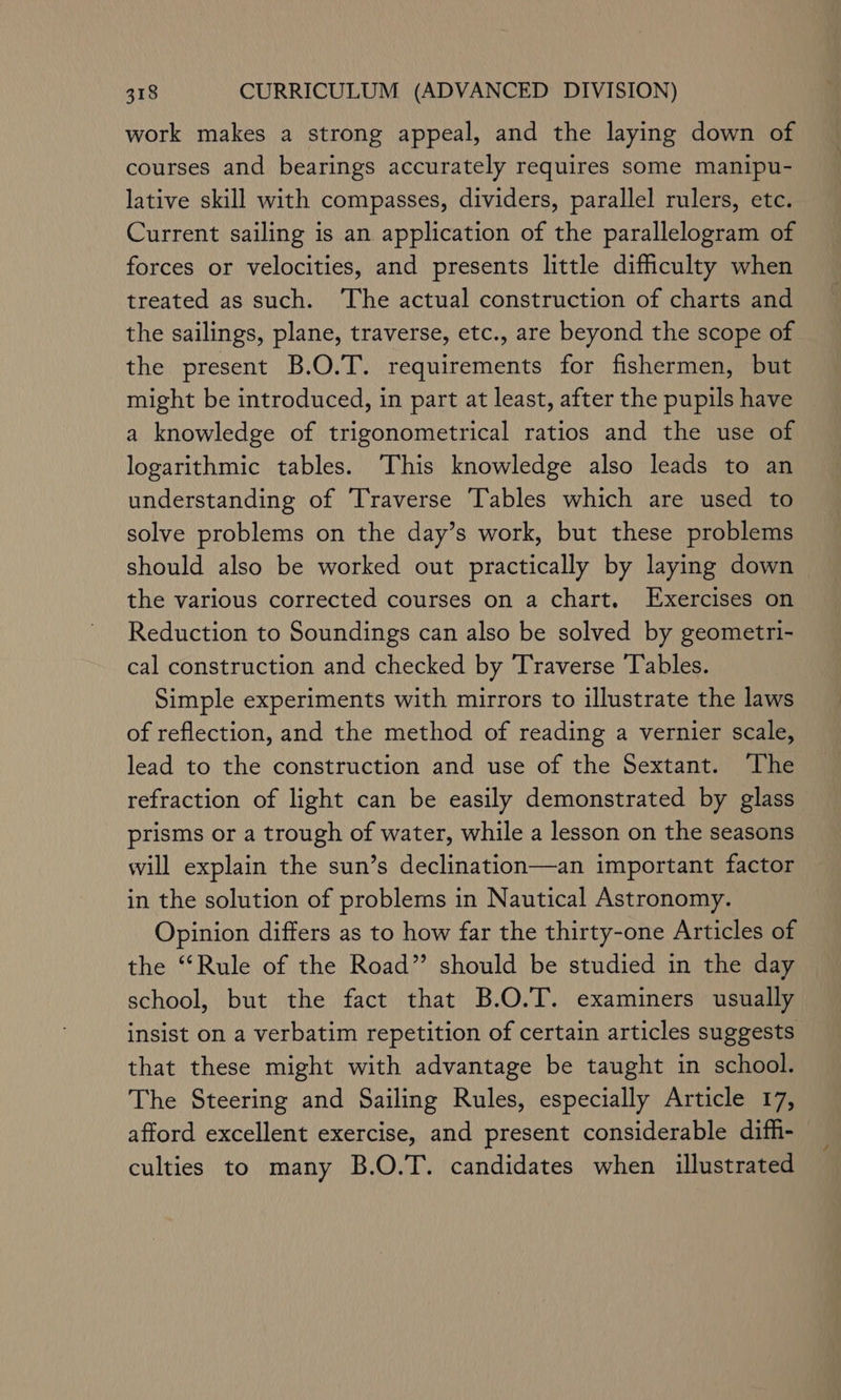 work makes a strong appeal, and the laying down of courses and bearings accurately requires some manipu- lative skill with compasses, dividers, parallel rulers, etc. Current sailing is an application of the parallelogram of forces or velocities, and presents little difficulty when treated as such. ‘The actual construction of charts and the sailings, plane, traverse, etc., are beyond the scope of the present B.O.T. requirements for fishermen, but might be introduced, in part at least, after the pupils have a knowledge of trigonometrical ratios and the use of logarithmic tables. ‘This knowledge also leads to an understanding of Traverse Tables which are used to solve problems on the day’s work, but these problems should also be worked out practically by laying down the various corrected courses on a chart. Exercises on Reduction to Soundings can also be solved by geometri- cal construction and checked by Traverse ‘Tables. Simple experiments with mirrors to illustrate the laws of reflection, and the method of reading a vernier scale, lead to the construction and use of the Sextant. ‘The refraction of light can be easily demonstrated by glass prisms or a trough of water, while a lesson on the seasons will explain the sun’s declination—an important factor in the solution of problems in Nautical Astronomy. Opinion differs as to how far the thirty-one Articles of the “‘Rule of the Road” should be studied in the day school, but the fact that B.O.T. examiners usually insist on a verbatim repetition of certain articles suggests that these might with advantage be taught in school. The Steering and Sailing Rules, especially Article 17, afford excellent exercise, and present considerable diffi- culties to many B.O.T. candidates when illustrated