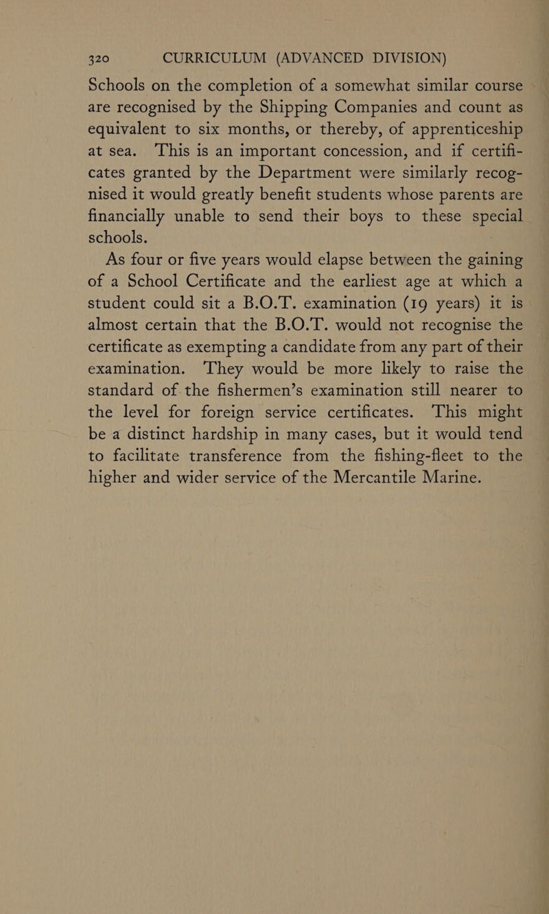 Schools on the completion of a somewhat similar course are recognised by the Shipping Companies and count as equivalent to six months, or thereby, of apprenticeship at sea. ‘This is an important concession, and if certifi- cates granted by the Department were similarly recog- nised it would greatly benefit students whose parents are financially unable to send their boys to these special schools. | As four or five years would elapse between the gaining of a School Certificate and the earliest age at which a student could sit a B.O.T. examination (19 years) it is almost certain that the B.O.T. would not recognise the certificate as exempting a candidate from any part of their examination. They would be more likely to raise the standard of the fishermen’s examination still nearer to the level for foreign service certificates. This might be a distinct hardship in many cases, but it would tend to facilitate transference from the fishing-fleet to the higher and wider service of the Mercantile Marine.