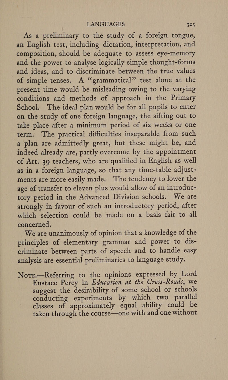 As a preliminary to the study of a foreign tongue, an English test, including dictation, interpretation, and composition, should be adequate to assess eye-memory and the power to analyse logically simple thought-forms and ideas, and to discriminate between the true values of simple tenses. A “grammatical” test alone at the present time would be misleading owing to the varying conditions and methods of approach in the Primary School. The ideal plan would be for all pupils to enter on the study of one foreign language, the sifting out to take place after a minimum period of six weeks or one term. The practical difficulties inseparable from such a plan are admittedly great, but these might be, and indeed already are, partly overcome by the appointment of Art. 39 teachers, who are qualified in English as well as in a foreign language, so that any time-table adjust- ments are more easily made. ‘The tendency to lower the age of transfer to eleven plus would allow of an introduc- tory period in the Advanced Division schools. We are strongly in favour of such an introductory period, after which selection could be made on a basis fair to all concerned. We are unanimously of opinion that a knowledge of the principles of elementary grammar and power to dis- criminate between parts of speech and to handle easy analysis are essential preliminaries to language study. Note.—Referring to the opinions expressed by Lord Eustace Percy in Education at the Cross-Roads, we suggest the desirability of some school or schools conducting experiments by which two parallel classes of approximately equal ability could be taken through the course—one with and one without