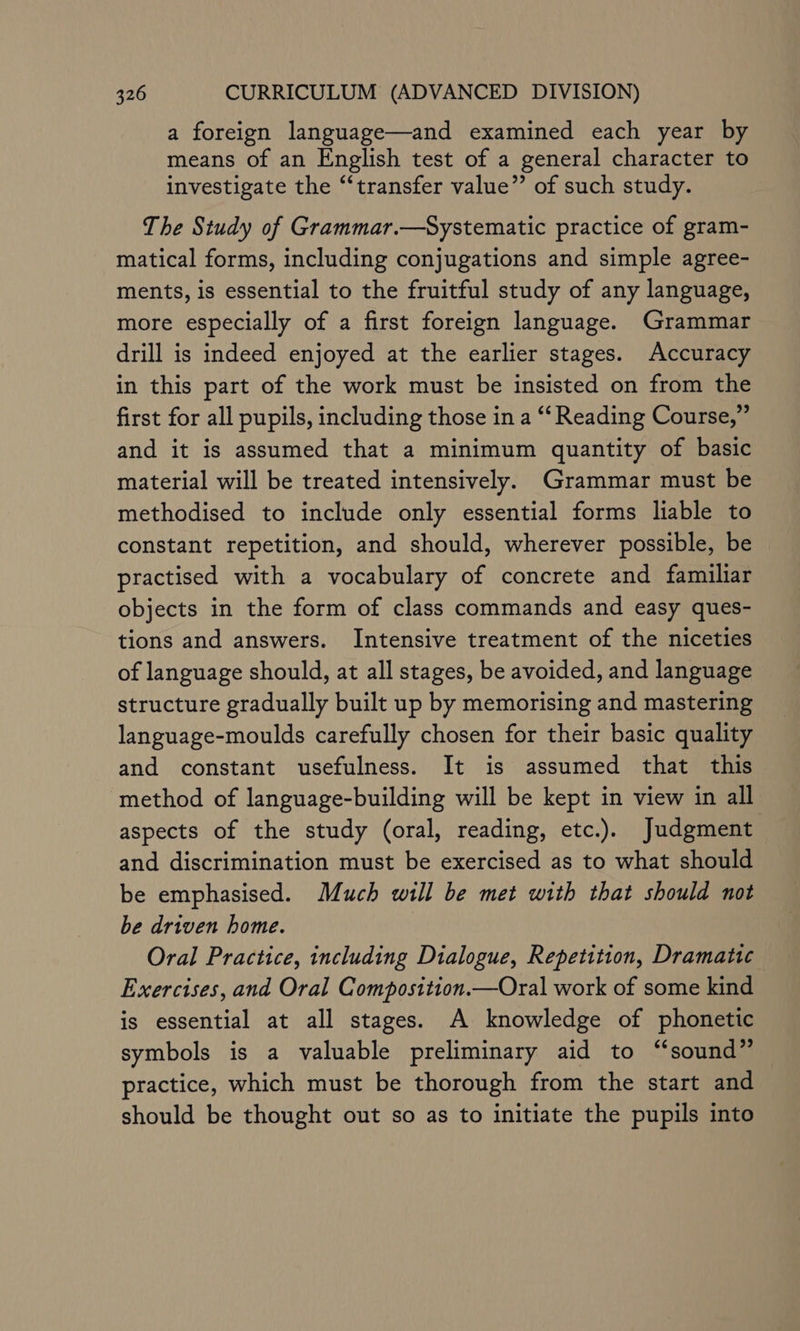a foreign language—and examined each year by means of an English test of a general character to investigate the “transfer value” of such study. The Study of Grammar.—Systematic practice of gram- matical forms, including conjugations and simple agree- ments, is essential to the fruitful study of any language, more especially of a first foreign language. Grammar drill is indeed enjoyed at the earlier stages. Accuracy in this part of the work must be insisted on from the first for all pupils, including those in a “‘ Reading Course,” and it is assumed that a minimum quantity of basic material will be treated intensively. Grammar must be methodised to include only essential forms liable to constant repetition, and should, wherever possible, be practised with a vocabulary of concrete and familiar objects in the form of class commands and easy ques- tions and answers. Intensive treatment of the niceties of language should, at all stages, be avoided, and language structure gradually built up by memorising and mastering language-moulds carefully chosen for their basic quality and constant usefulness. It is assumed that this method of language-building will be kept in view in all aspects of the study (oral, reading, etc.). Judgment and discrimination must be exercised as to what should be emphasised. Much will be met with that should not be driven home. Oral Practice, including Dialogue, Repetition, Dramatic Exercises, and Oral Composition.—Oral work of some kind is essential at all stages. A knowledge of phonetic symbols is a valuable preliminary aid to “sound” practice, which must be thorough from the start and should be thought out so as to initiate the pupils into