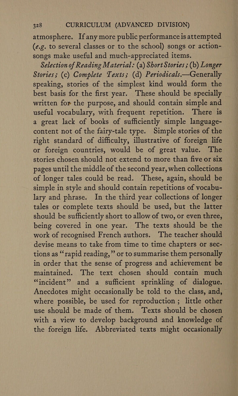 atmosphere. Ifany more public performance is attempted (e.g. to several classes or to the school) songs or action- songs make useful and much-appreciated items. Selection of Reading Material: (a) Short Stortes ; (b) Longer Stories; (c) Complete Texts; (d) Pertodicals.—Generally speaking, stories of the simplest kind would form the best basis for the first year. ‘These should be specially written for the purpose, and should contain simple and useful vocabulary, with frequent repetition. There is a great lack of books of sufficiently simple language- content not of the fairy-tale type. Simple stories of the right standard of difficulty, illustrative of foreign life or foreign countries, would be of great value. The stories chosen should not extend to more than five or six pages until the middle of the second year, when collections of longer tales could be read. ‘These, again, should be simple in style and should contain repetitions of vocabu- lary and phrase. In the third year collections of longer tales or complete texts should be used, but the latter should be sufficiently short to allow of two, or even three, being covered in one year. The texts should be the work of recognised French authors. The teacher should devise means to take from time to time chapters or sec- tions as ‘‘rapid reading,” or to summarise them personally in order that the sense of progress and achievement be maintained. The text chosen should contain much “incident” and a sufficient sprinkling of dialogue. Anecdotes might occasionally be told to the class, and, where possible, be used for reproduction ; little other use should be made of them. Texts should be chosen with a view to develop background and knowledge of the foreign life. Abbreviated texts might occasionally