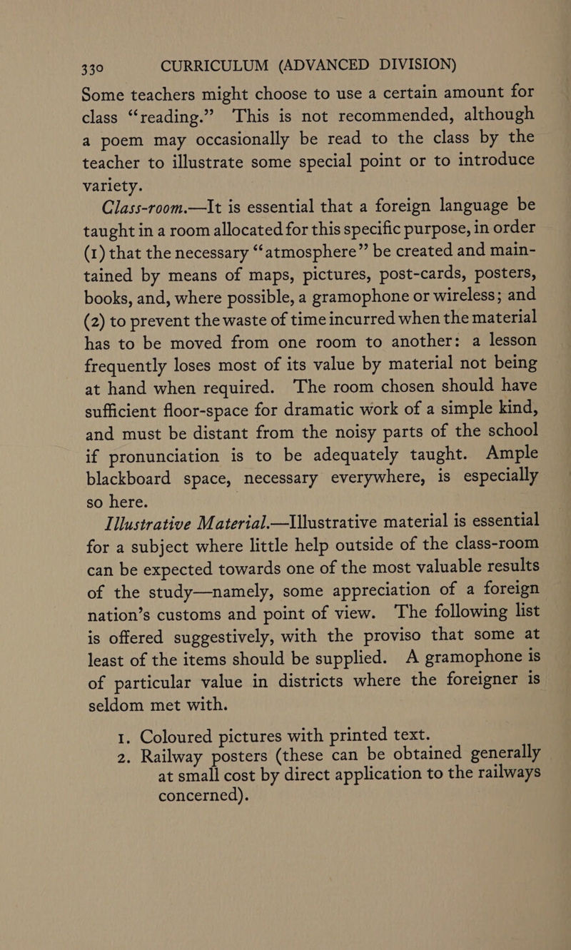 Some teachers might choose to use a certain amount for class “reading.” This is not recommended, although a poem may occasionally be read to the class by the teacher to illustrate some special point or to introduce variety. | Class-room.—It is essential that a foreign language be taught in a room allocated for this specific purpose, in order (1) that the necessary “‘atmosphere” be created and main- tained by means of maps, pictures, post-cards, posters, books, and, where possible, a gramophone or wireless; and (2) to prevent the waste of time incurred when the material has to be moved from one room to another: a lesson frequently loses most of its value by material not being at hand when required. The room chosen should have sufficient floor-space for dramatic work of a simple kind, and must be distant from the noisy parts of the school if pronunciation is to be adequately taught. Ample blackboard space, necessary everywhere, is especially so here. Illustrative Material.—Illustrative material is essential for a subject where little help outside of the class-room can be expected towards one of the most valuable results of the study—namely, some appreciation of a foreign nation’s customs and point of view. The following list is offered suggestively, with the proviso that some at least of the items should be supplied. A gramophone is of particular value in districts where the foreigner is seldom met with. 1. Coloured pictures with printed text. 2. Railway posters (these can be obtained generally at small cost by direct application to the railways concerned).