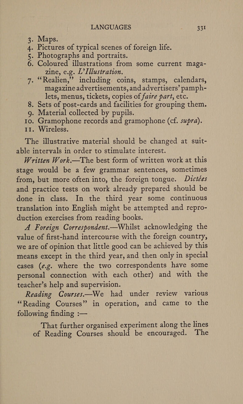 . Maps. Pictures of typical scenes of foreign life. . Photographs and portraits. . Coloured illustrations from some current maga- zine, e.g. L’[llustration. 7. “‘Realien,”’ including coins, stamps, calendars, magazine advertisements, and advertisers’ pamph- lets, menus, tickets, copies of faire part, etc. 8. Sets of post-cards and facilities for grouping them. 9g. Material collected by pupils. 10. Gramophone records and gramophone (cf. supra). 11. Wireless. The illustrative material should be changed at suit- able intervals in order to stimulate interest. Written W ork.—The best form of written work at this stage would be a few grammar sentences, sometimes from, but more often into, the foreign tongue. Dictées and practice tests on work already prepared should be done in class. In the third year some continuous translation into English might be attempted and repro- duction exercises from reading books. A Foreign Correspondent.—Whilst acknowledging the value of first-hand intercourse with the foreign country, we are of opinion that little good can be achieved by this means except in the third year, and then only in special cases (¢.g. where the two correspondents have some personal connection with each other) and with the teacher’s help and supervision. Reading Courses—We had under review various ‘Reading Courses” in operation, and came to the following finding :— That further organised experiment along the lines of Reading Courses should be encouraged. The