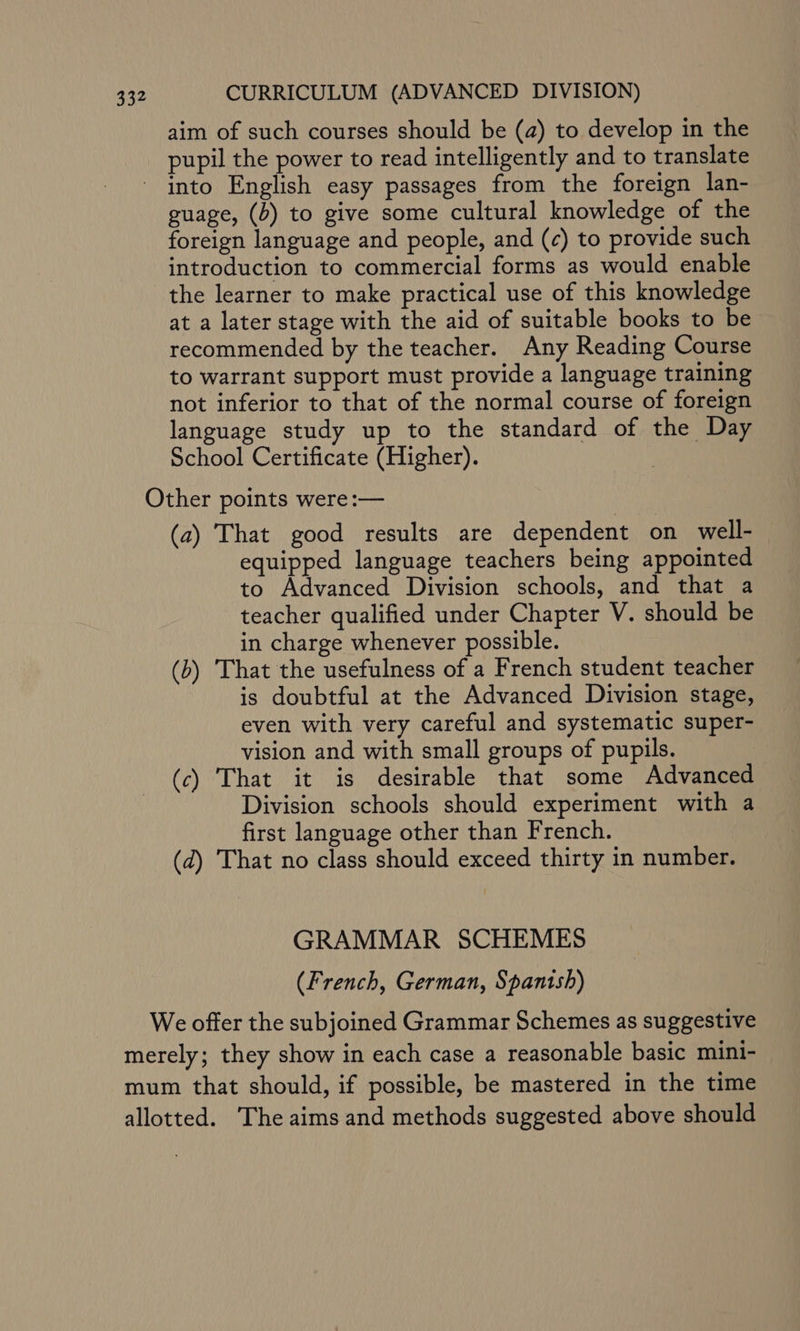 aim of such courses should be (a) to develop in the pupil the power to read intelligently and to translate - into English easy passages from the foreign lan- guage, (b) to give some cultural knowledge of the foreign language and people, and (¢) to provide such introduction to commercial forms as would enable the learner to make practical use of this knowledge at a later stage with the aid of suitable books to be recommended by the teacher. Any Reading Course to warrant support must provide a language training not inferior to that of the normal course of foreign language study up to the standard of the Day School Certificate (Higher). | Other points were :— (a) That good results are dependent on well- equipped language teachers being appointed to Advanced Division schools, and that a teacher qualified under Chapter V. should be in charge whenever possible. (b) That the usefulness of a French student teacher is doubtful at the Advanced Division stage, even with very careful and systematic super- vision and with small groups of pupils. (c) That it is desirable that some Advanced Division schools should experiment with a first language other than French. (d) That no class should exceed thirty in number. GRAMMAR SCHEMES (French, German, Spanish) We offer the subjoined Grammar Schemes as suggestive merely; they show in each case a reasonable basic mini- mum that should, if possible, be mastered in the time allotted. The aims and methods suggested above should