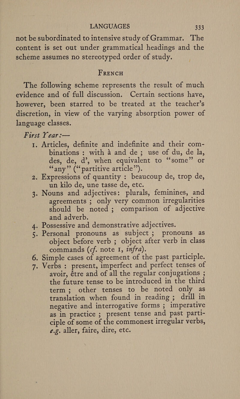 FRENCH Wn Articles, definite and indefinite and their com- binations : with 4 and de; use of du, de la, des, de, d’, when equivalent to “some” or “any” (“‘partitive article”). un kilo de, une tasse de, etc. agreements ; only very common irregularities should be noted ; comparison of adjective and adverb. Possessive and demonstrative adjectives. Personal pronouns as subject ; pronouns as object before verb ; object after verb in class commands (cf. note 1, 17/fra). Verbs : present, imperfect and perfect tenses of avoir, étre and of all the regular conjugations ; the future tense to be introduced in the third term; other tenses to be noted only as translation when found in reading ; drill in negative and interrogative forms ; imperative as in practice ; present tense and past parti- ciple of some of the commonest irregular verbs, e.g. aller, faire, dire, etc.