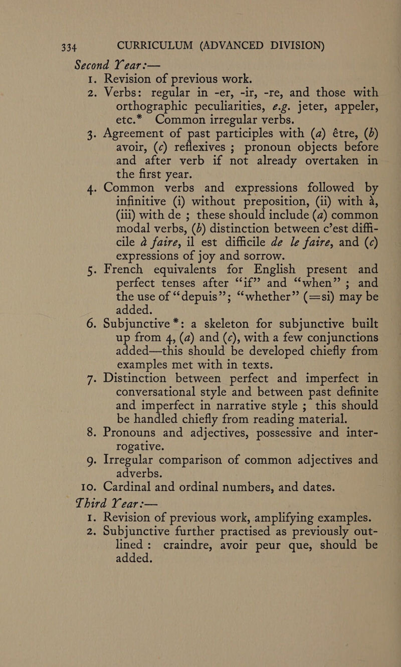 9 Revision of previous work. Verbs: regular in -er, -ir, -re, and those with orthographic peculiarities, ¢.g. jeter, appeler, etc.* Common irregular verbs. avoir, (¢c) reflexives ; pronoun objects before and after verb if not already overtaken in the first year. infinitive (i) without preposition, (ii) with 4, (111) with de ; these should include (a) common modal verbs, (b) distinction between c’est diffi- cile 2 faire, il est difficile de le faire, and (c) expressions of joy and sorrow. perfect tenses after “if” and “when” ; and the use of “‘depuis”; “whether” (=si) may be added. up from 4, (a) and (c), with a few conjunctions added—this should be developed chiefly from examples met with in texts. conversational style and between past definite and imperfect in narrative style ; this should be handled chiefly from reading material. Pronouns and adjectives, possessive and inter- rogative. Irregular comparison of common adjectives and adverbs. Cardinal and ordinal numbers, and dates. Revision of previous work, amplifying examples. Subjunctive further practised as previously out- lined: craindre, avoir peur que, should be added.